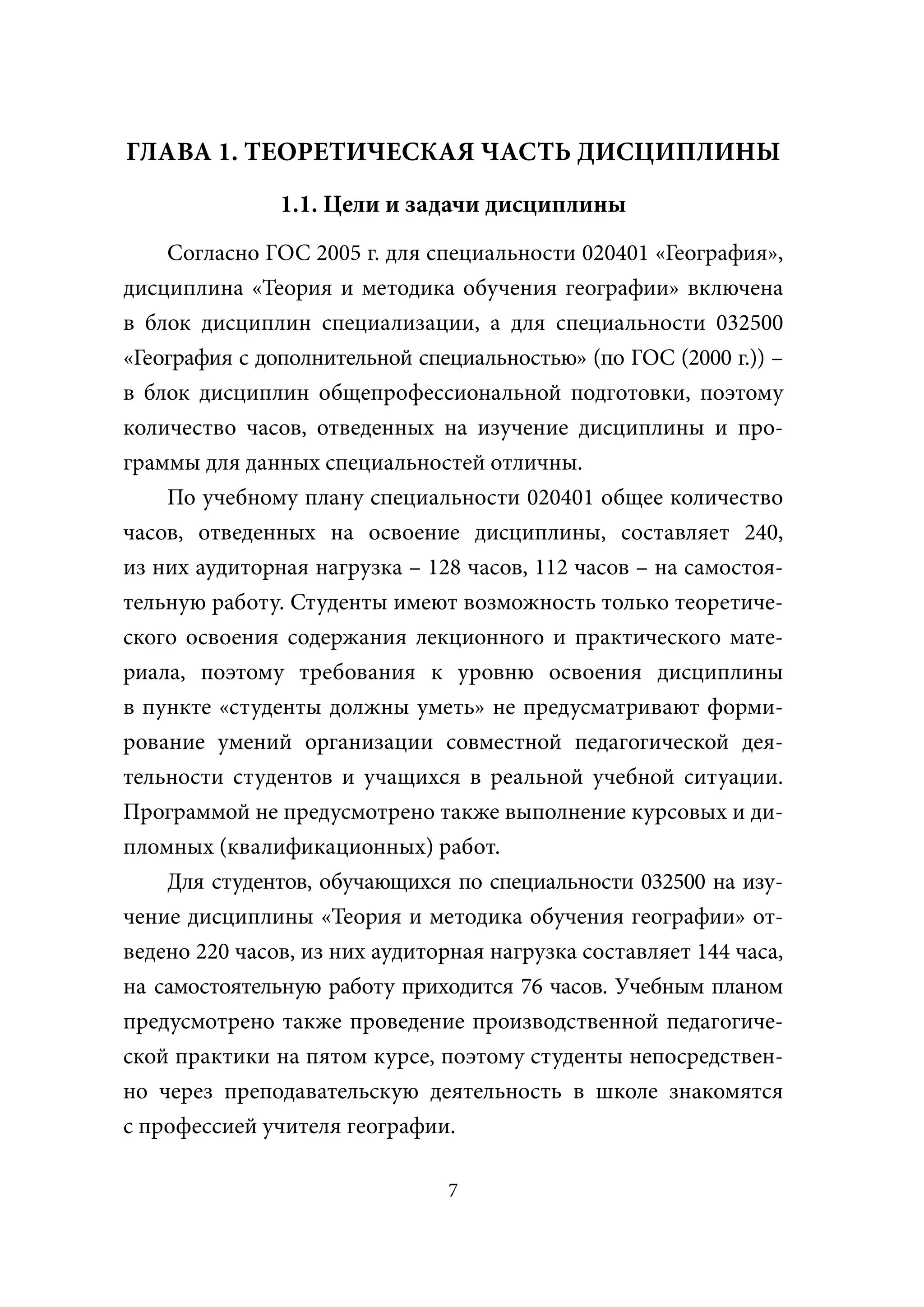 ГЛАВА 1. ТЕОРЕТИЧЕСКАЯ ЧАСТЬ ДИСЦИПЛИНЫ
               1.1. Цели и задачи дисциплины
    Согласно ГОС 2005 г. для специальности 020401 «География»,
дисциплина «Теория и методика обучения географии» включена
в блок дисциплин специализации, а для специальности 032500
«География с дополнительной специальностью» (по ГОС (2000 г.)) –
в блок дисциплин общепрофессиональной подготовки, поэтому
количество часов, отведенных на изучение дисциплины и про-
граммы для данных специальностей отличны.
    По учебному плану специальности 020401 общее количество
часов, отведенных на освоение дисциплины, составляет 240,
из них аудиторная нагрузка – 128 часов, 112 часов – на самостоя-
тельную работу. Студенты имеют возможность только теоретиче-
ского освоения содержания лекционного и практического мате-
риала, поэтому требования к уровню освоения дисциплины
в пункте «студенты должны уметь» не предусматривают форми-
рование умений организации совместной педагогической дея-
тельности студентов и учащихся в реальной учебной ситуации.
Программой не предусмотрено также выполнение курсовых и ди-
пломных (квалификационных) работ.
    Для студентов, обучающихся по специальности 032500 на изу-
чение дисциплины «Теория и методика обучения географии» от-
ведено 220 часов, из них аудиторная нагрузка составляет 144 часа,
на самостоятельную работу приходится 76 часов. Учебным планом
предусмотрено также проведение производственной педагогиче-
ской практики на пятом курсе, поэтому студенты непосредствен-
но через преподавательскую деятельность в школе знакомятся
с профессией учителя географии.

                                7
 