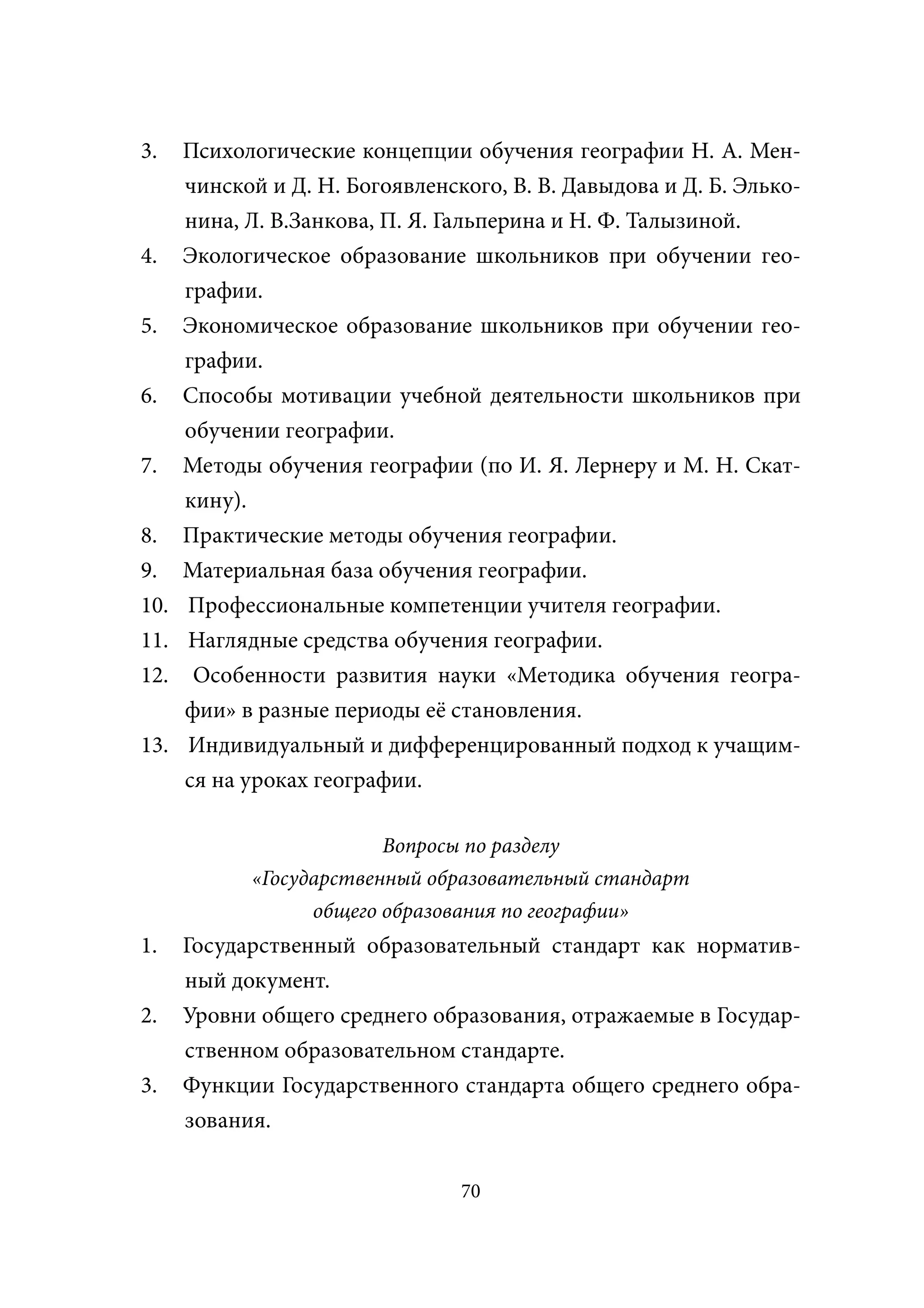 3.    Психологические концепции обучения географии Н. А. Мен-
      чинской и Д. Н. Богоявленского, В. В. Давыдова и Д. Б. Элько-
      нина, Л. В.Занкова, П. Я. Гальперина и Н. Ф. Талызиной.
4.    Экологическое образование школьников при обучении гео-
      графии.
5.    Экономическое образование школьников при обучении гео-
      графии.
6.    Способы мотивации учебной деятельности школьников при
      обучении географии.
7.    Методы обучения географии (по И. Я. Лернеру и М. Н. Скат-
      кину).
8.    Практические методы обучения географии.
9.    Материальная база обучения географии.
10.   Профессиональные компетенции учителя географии.
11.   Наглядные средства обучения географии.
12.    Особенности развития науки «Методика обучения геогра-
      фии» в разные периоды её становления.
13.   Индивидуальный и дифференцированный подход к учащим-
      ся на уроках географии.

                         Вопросы по разделу
            «Государственный образовательный стандарт
                  общего образования по географии»
1.    Государственный образовательный стандарт как норматив-
      ный документ.
2.    Уровни общего среднего образования, отражаемые в Государ-
      ственном образовательном стандарте.
3.    Функции Государственного стандарта общего среднего обра-
      зования.


                                 70
 