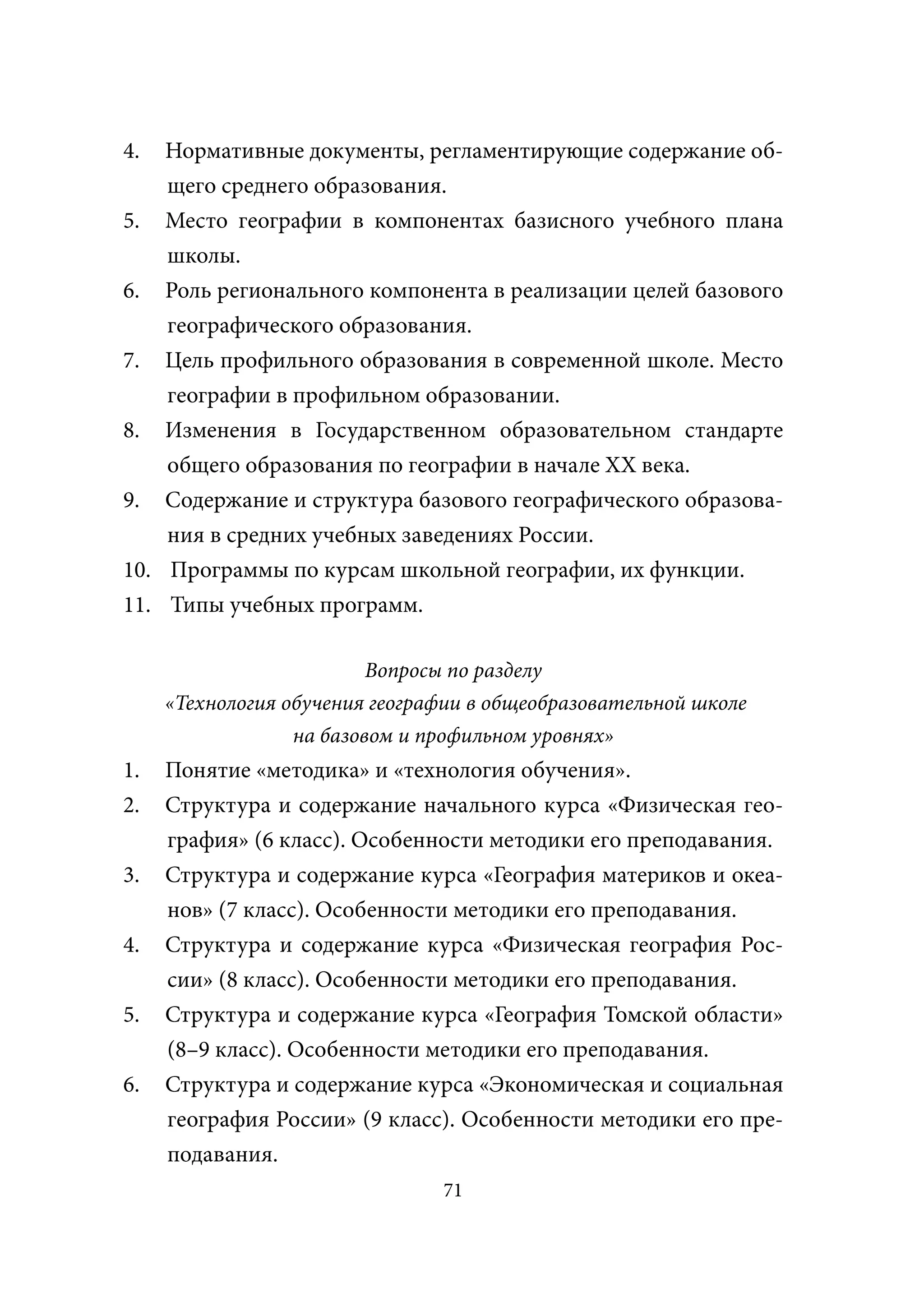 4.  Нормативные документы, регламентирующие содержание об-
    щего среднего образования.
5. Место географии в компонентах базисного учебного плана
    школы.
6. Роль регионального компонента в реализации целей базового
    географического образования.
7. Цель профильного образования в современной школе. Место
    географии в профильном образовании.
8. Изменения в Государственном образовательном стандарте
    общего образования по географии в начале XX века.
9. Содержание и структура базового географического образова-
    ния в средних учебных заведениях России.
10. Программы по курсам школьной географии, их функции.
11. Типы учебных программ.

                          Вопросы по разделу
     «Технология обучения географии в общеобразовательной школе
                  на базовом и профильном уровнях»
1.   Понятие «методика» и «технология обучения».
2.   Структура и содержание начального курса «Физическая гео-
     графия» (6 класс). Особенности методики его преподавания.
3.   Структура и содержание курса «География материков и океа-
     нов» (7 класс). Особенности методики его преподавания.
4.   Структура и содержание курса «Физическая география Рос-
     сии» (8 класс). Особенности методики его преподавания.
5.   Структура и содержание курса «География Томской области»
     (8–9 класс). Особенности методики его преподавания.
6.   Структура и содержание курса «Экономическая и социальная
     география России» (9 класс). Особенности методики его пре-
     подавания.
                                71
 