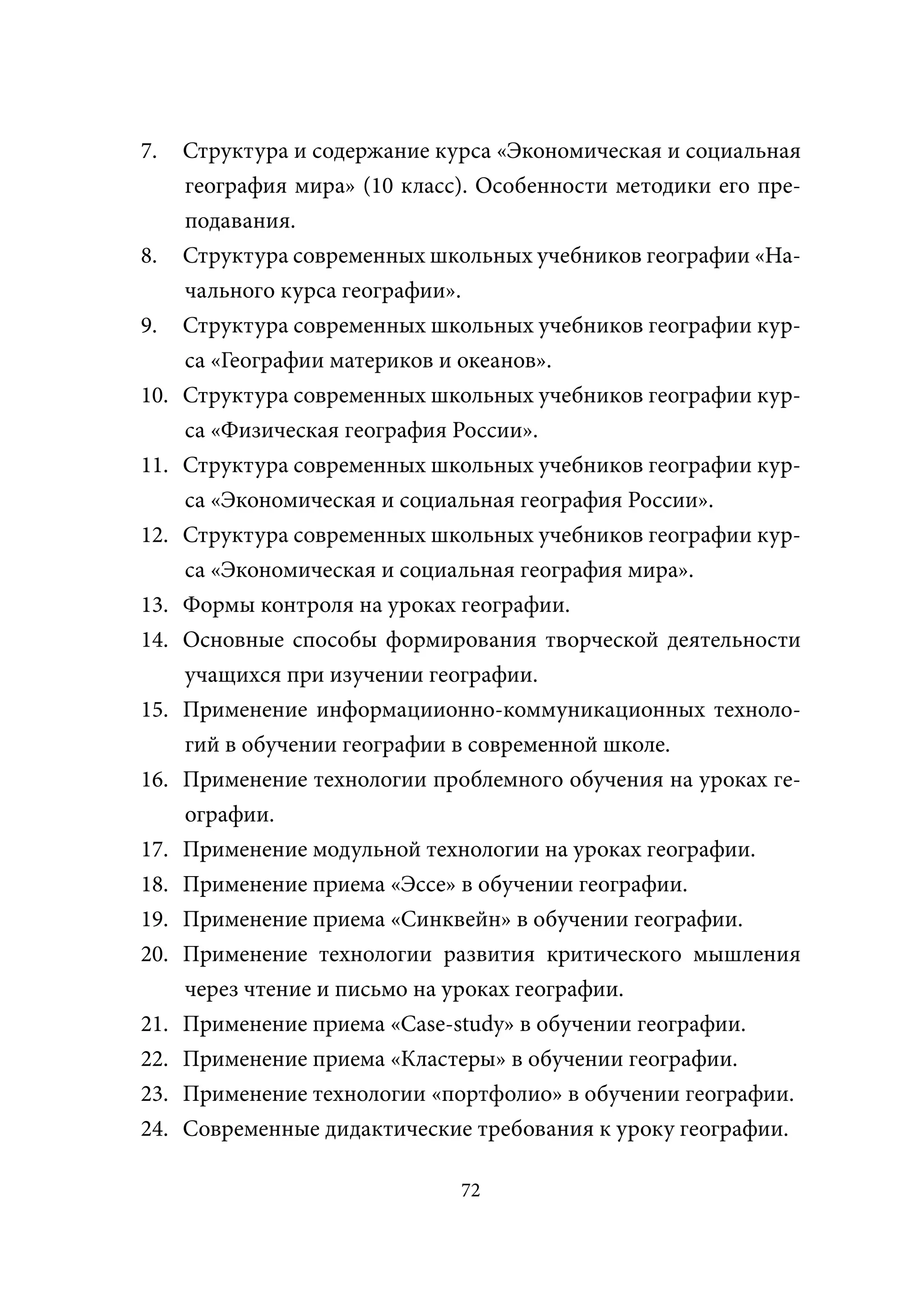 7.    Структура и содержание курса «Экономическая и социальная
      география мира» (10 класс). Особенности методики его пре-
      подавания.
8.    Структура современных школьных учебников географии «На-
      чального курса географии».
9.    Структура современных школьных учебников географии кур-
      са «Географии материков и океанов».
10.   Структура современных школьных учебников географии кур-
      са «Физическая география России».
11.   Структура современных школьных учебников географии кур-
      са «Экономическая и социальная география России».
12.   Структура современных школьных учебников географии кур-
      са «Экономическая и социальная география мира».
13.   Формы контроля на уроках географии.
14.   Основные способы формирования творческой деятельности
      учащихся при изучении географии.
15.   Применение информациионно-коммуникационных техноло-
      гий в обучении географии в современной школе.
16.   Применение технологии проблемного обучения на уроках ге-
      ографии.
17.   Применение модульной технологии на уроках географии.
18.   Применение приема «Эссе» в обучении географии.
19.   Применение приема «Синквейн» в обучении географии.
20.   Применение технологии развития критического мышления
      через чтение и письмо на уроках географии.
21.   Применение приема «Case-study» в обучении географии.
22.   Применение приема «Кластеры» в обучении географии.
23.   Применение технологии «портфолио» в обучении географии.
24.   Современные дидактические требования к уроку географии.

                               72
 