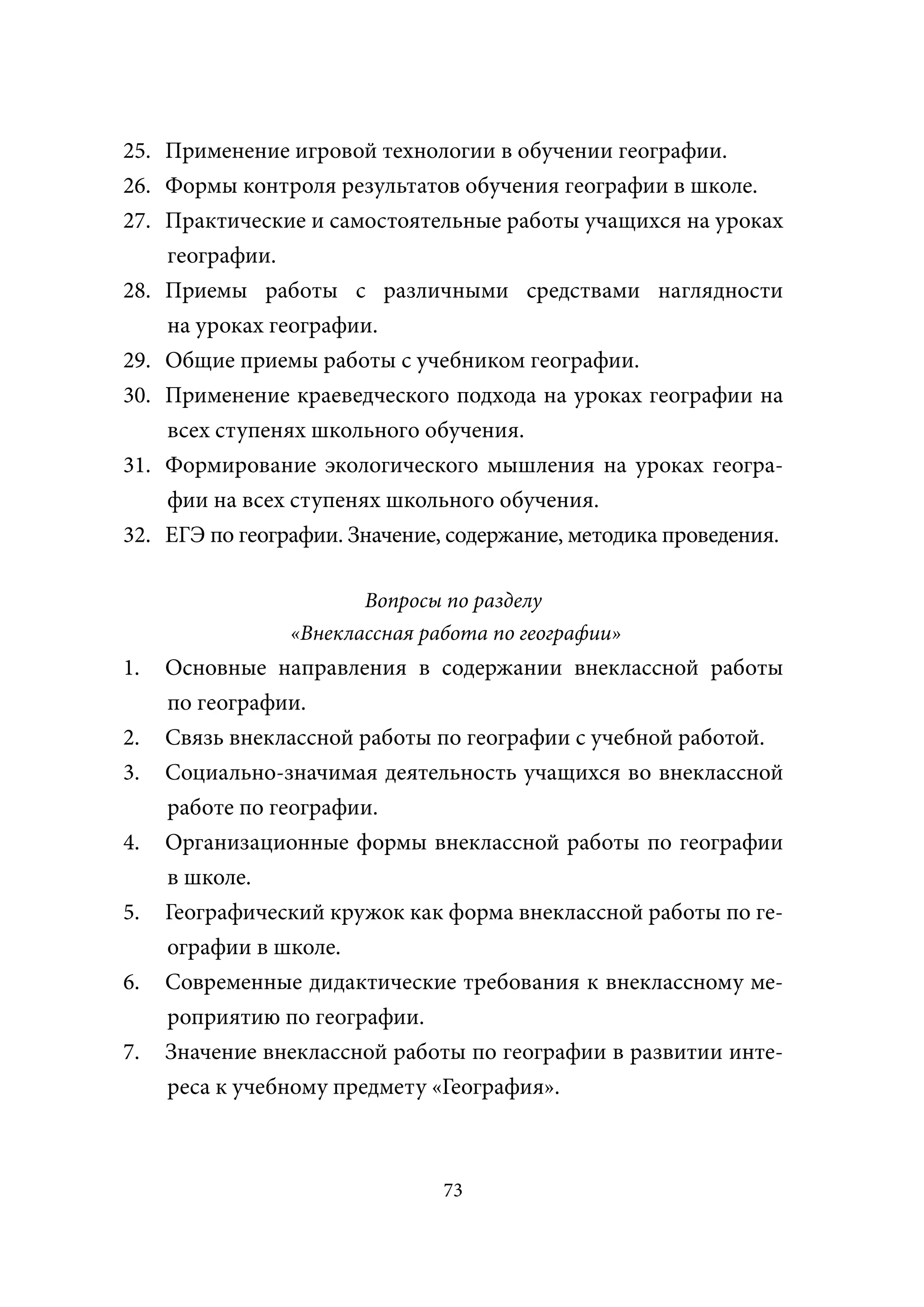 25. Применение игровой технологии в обучении географии.
26. Формы контроля результатов обучения географии в школе.
27. Практические и самостоятельные работы учащихся на уроках
    географии.
28. Приемы работы с различными средствами наглядности
    на уроках географии.
29. Общие приемы работы с учебником географии.
30. Применение краеведческого подхода на уроках географии на
    всех ступенях школьного обучения.
31. Формирование экологического мышления на уроках геогра-
    фии на всех ступенях школьного обучения.
32. ЕГЭ по географии. Значение, содержание, методика проведения.

                       Вопросы по разделу
                «Внеклассная работа по географии»
1.   Основные направления в содержании внеклассной работы
     по географии.
2.   Связь внеклассной работы по географии с учебной работой.
3.   Социально-значимая деятельность учащихся во внеклассной
     работе по географии.
4.   Организационные формы внеклассной работы по географии
     в школе.
5.   Географический кружок как форма внеклассной работы по ге-
     ографии в школе.
6.   Современные дидактические требования к внеклассному ме-
     роприятию по географии.
7.   Значение внеклассной работы по географии в развитии инте-
     реса к учебному предмету «География».



                               73
 