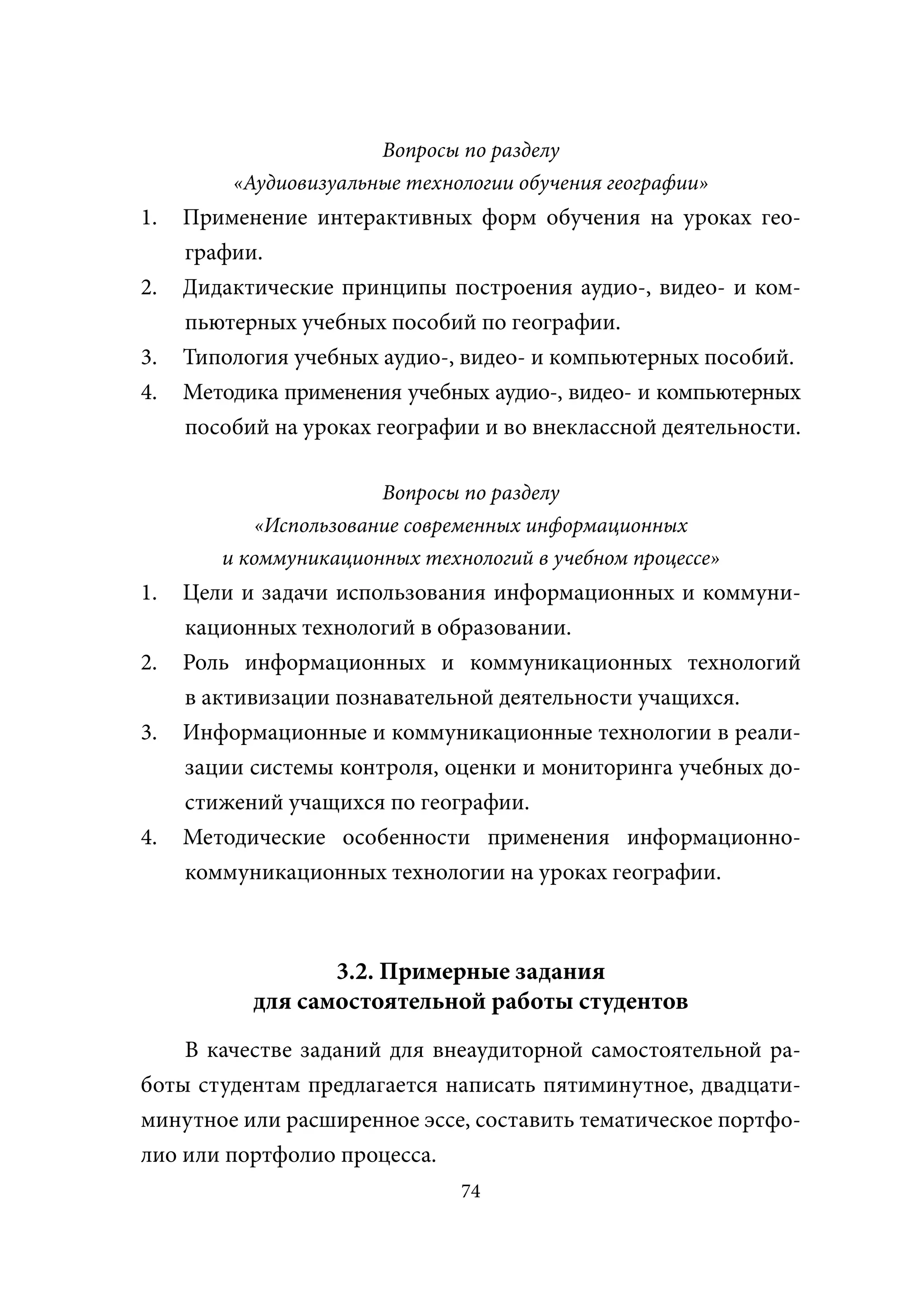 Вопросы по разделу
         «Аудиовизуальные технологии обучения географии»
1.   Применение интерактивных форм обучения на уроках гео-
     графии.
2.   Дидактические принципы построения аудио-, видео- и ком-
     пьютерных учебных пособий по географии.
3.   Типология учебных аудио-, видео- и компьютерных пособий.
4.   Методика применения учебных аудио-, видео- и компьютерных
     пособий на уроках географии и во внеклассной деятельности.

                        Вопросы по разделу
            «Использование современных информационных
        и коммуникационных технологий в учебном процессе»
1.   Цели и задачи использования информационных и коммуни-
     кационных технологий в образовании.
2.   Роль информационных и коммуникационных технологий
     в активизации познавательной деятельности учащихся.
3.   Информационные и коммуникационные технологии в реали-
     зации системы контроля, оценки и мониторинга учебных до-
     стижений учащихся по географии.
4.   Методические особенности применения информационно-
     коммуникационных технологии на уроках географии.



                  3.2. Примерные задания
           для самостоятельной работы студентов
    В качестве заданий для внеаудиторной самостоятельной ра-
боты студентам предлагается написать пятиминутное, двадцати-
минутное или расширенное эссе, составить тематическое портфо-
лио или портфолио процесса.
                               74
 