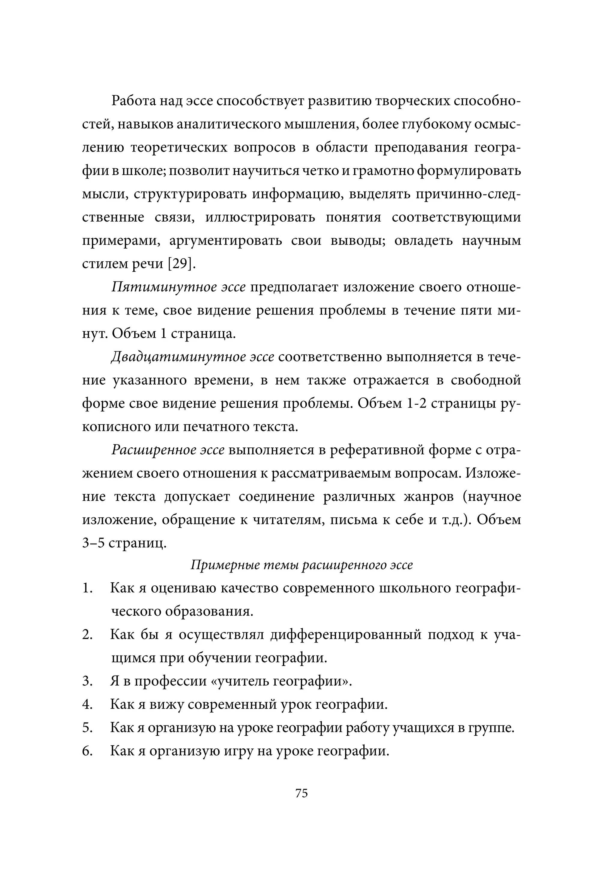 Работа над эссе способствует развитию творческих способно-
стей, навыков аналитического мышления, более глубокому осмыс-
лению теоретических вопросов в области преподавания геогра-
фии в школе; позволит научиться четко и грамотно формулировать
мысли, структурировать информацию, выделять причинно-след-
ственные связи, иллюстрировать понятия соответствующими
примерами, аргументировать свои выводы; овладеть научным
стилем речи [29].
     Пятиминутное эссе предполагает изложение своего отноше-
ния к теме, свое видение решения проблемы в течение пяти ми-
нут. Объем 1 страница.
     Двадцатиминутное эссе соответственно выполняется в тече-
ние указанного времени, в нем также отражается в свободной
форме свое видение решения проблемы. Объем 1-2 страницы ру-
кописного или печатного текста.
     Расширенное эссе выполняется в реферативной форме с отра-
жением своего отношения к рассматриваемым вопросам. Изложе-
ние текста допускает соединение различных жанров (научное
изложение, обращение к читателям, письма к себе и т.д.). Объем
3–5 страниц.
                Примерные темы расширенного эссе
1.   Как я оцениваю качество современного школьного географи-
     ческого образования.
2.   Как бы я осуществлял дифференцированный подход к уча-
     щимся при обучении географии.
3.   Я в профессии «учитель географии».
4.   Как я вижу современный урок географии.
5.   Как я организую на уроке географии работу учащихся в группе.
6.   Как я организую игру на уроке географии.

                                75
 