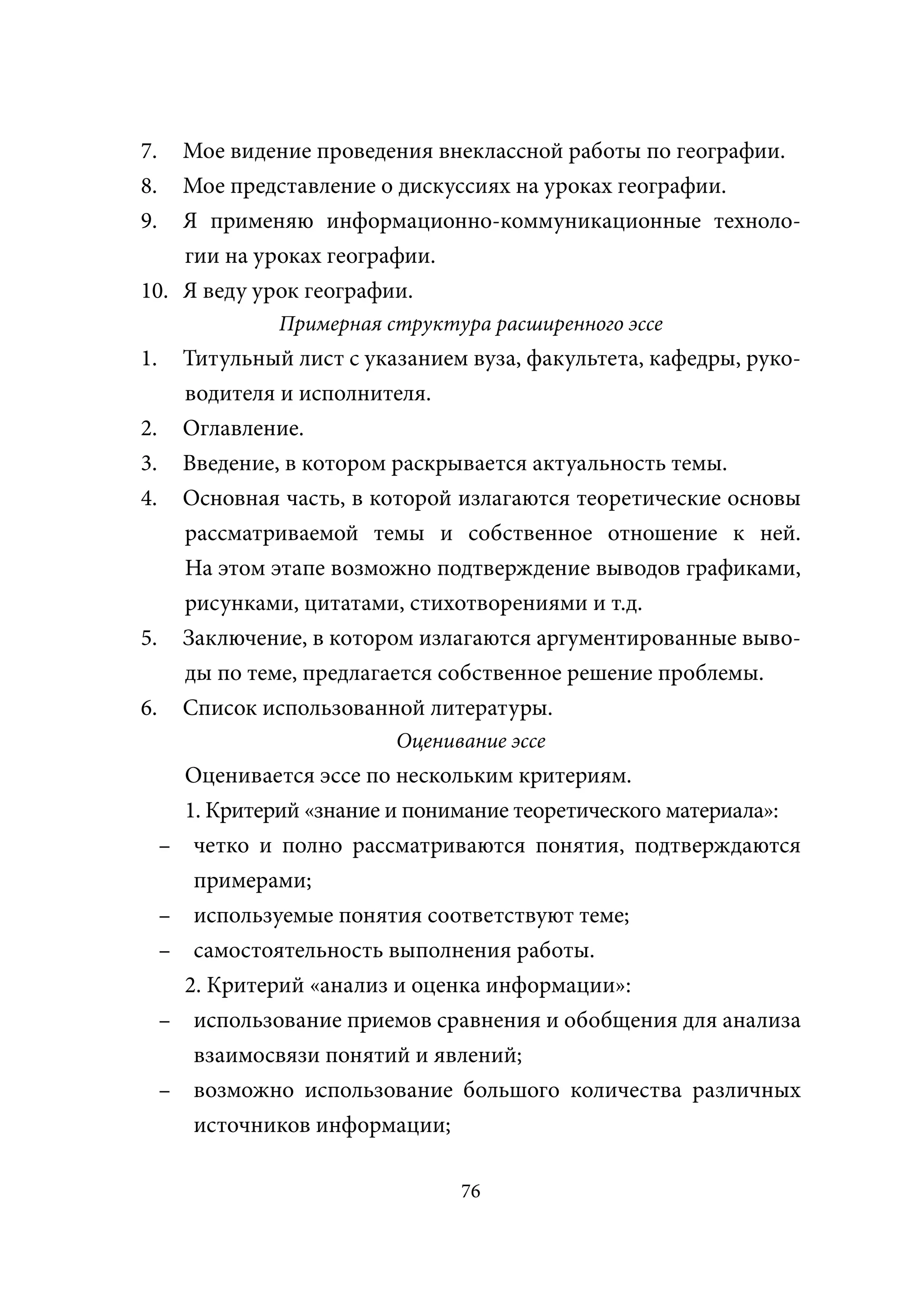 7.  Мое видение проведения внеклассной работы по географии.
8.  Мое представление о дискуссиях на уроках географии.
9.  Я применяю информационно-коммуникационные техноло-
    гии на уроках географии.
10. Я веду урок географии.
                  Примерная структура расширенного эссе
1.       Титульный лист с указанием вуза, факультета, кафедры, руко-
         водителя и исполнителя.
2.       Оглавление.
3.       Введение, в котором раскрывается актуальность темы.
4.       Основная часть, в которой излагаются теоретические основы
         рассматриваемой темы и собственное отношение к ней.
         На этом этапе возможно подтверждение выводов графиками,
         рисунками, цитатами, стихотворениями и т.д.
5.       Заключение, в котором излагаются аргументированные выво-
         ды по теме, предлагается собственное решение проблемы.
6.       Список использованной литературы.
                             Оценивание эссе
         Оценивается эссе по нескольким критериям.
         1. Критерий «знание и понимание теоретического материала»:
     –    четко и полно рассматриваются понятия, подтверждаются
          примерами;
     –    используемые понятия соответствуют теме;
     –    самостоятельность выполнения работы.
         2. Критерий «анализ и оценка информации»:
     –    использование приемов сравнения и обобщения для анализа
          взаимосвязи понятий и явлений;
     –    возможно использование большого количества различных
          источников информации;

                                   76
 