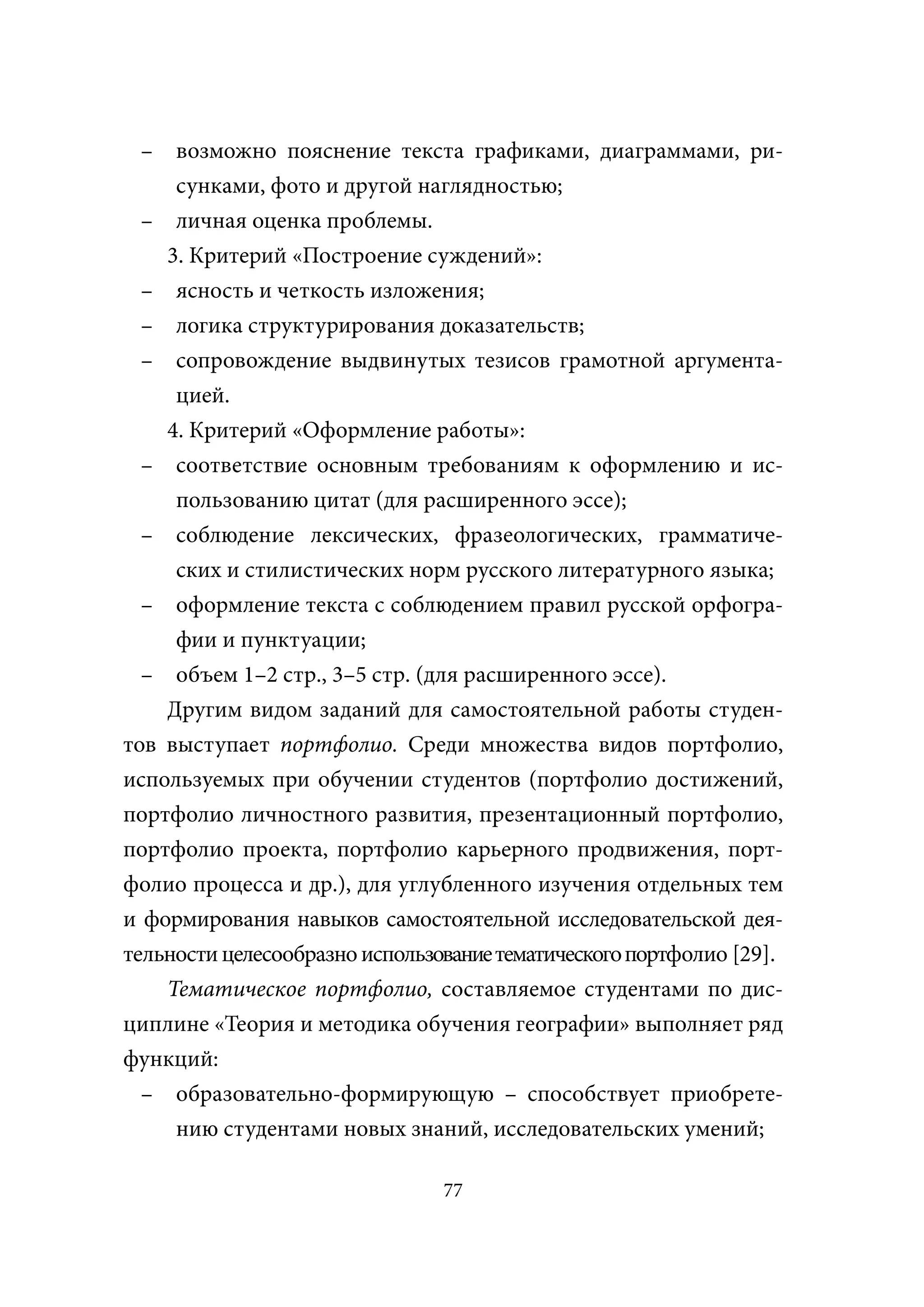 – возможно пояснение текста графиками, диаграммами, ри-
     сунками, фото и другой наглядностью;
  – личная оценка проблемы.
    3. Критерий «Построение суждений»:
  – ясность и четкость изложения;
  – логика структурирования доказательств;
  – сопровождение выдвинутых тезисов грамотной аргумента-
     цией.
    4. Критерий «Оформление работы»:
  – соответствие основным требованиям к оформлению и ис-
     пользованию цитат (для расширенного эссе);
  – соблюдение лексических, фразеологических, грамматиче-
     ских и стилистических норм русского литературного языка;
  – оформление текста с соблюдением правил русской орфогра-
     фии и пунктуации;
  – объем 1–2 стр., 3–5 стр. (для расширенного эссе).
    Другим видом заданий для самостоятельной работы студен-
тов выступает портфолио. Среди множества видов портфолио,
используемых при обучении студентов (портфолио достижений,
портфолио личностного развития, презентационный портфолио,
портфолио проекта, портфолио карьерного продвижения, порт-
фолио процесса и др.), для углубленного изучения отдельных тем
и формирования навыков самостоятельной исследовательской дея-
тельности целесообразно использование тематического портфолио [29].
    Тематическое портфолио, составляемое студентами по дис-
циплине «Теория и методика обучения географии» выполняет ряд
функций:
  – образовательно-формирующую – способствует приобрете-
     нию студентами новых знаний, исследовательских умений;

                                77
 