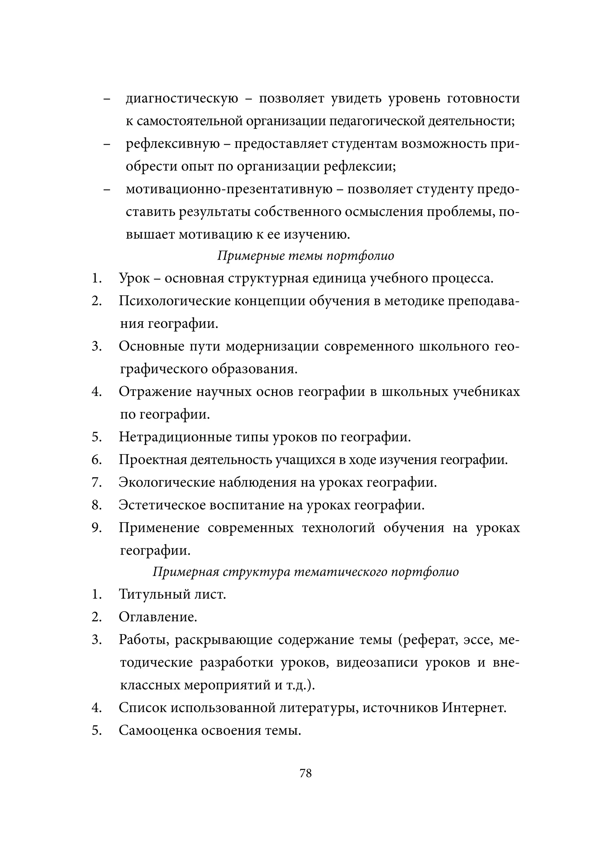 – диагностическую – позволяет увидеть уровень готовности
       к самостоятельной организации педагогической деятельности;
     – рефлексивную – предоставляет студентам возможность при-
       обрести опыт по организации рефлексии;
     – мотивационно-презентативную – позволяет студенту предо-
       ставить результаты собственного осмысления проблемы, по-
       вышает мотивацию к ее изучению.
                     Примерные темы портфолио
1.     Урок – основная структурная единица учебного процесса.
2.     Психологические концепции обучения в методике преподава-
       ния географии.
3.     Основные пути модернизации современного школьного гео-
       графического образования.
4.     Отражение научных основ географии в школьных учебниках
       по географии.
5.     Нетрадиционные типы уроков по географии.
6.     Проектная деятельность учащихся в ходе изучения географии.
7.     Экологические наблюдения на уроках географии.
8.     Эстетическое воспитание на уроках географии.
9.     Применение современных технологий обучения на уроках
       географии.
            Примерная структура тематического портфолио
1.     Титульный лист.
2.     Оглавление.
3.     Работы, раскрывающие содержание темы (реферат, эссе, ме-
       тодические разработки уроков, видеозаписи уроков и вне-
       классных мероприятий и т.д.).
4.     Список использованной литературы, источников Интернет.
5.     Самооценка освоения темы.

                                 78
 
