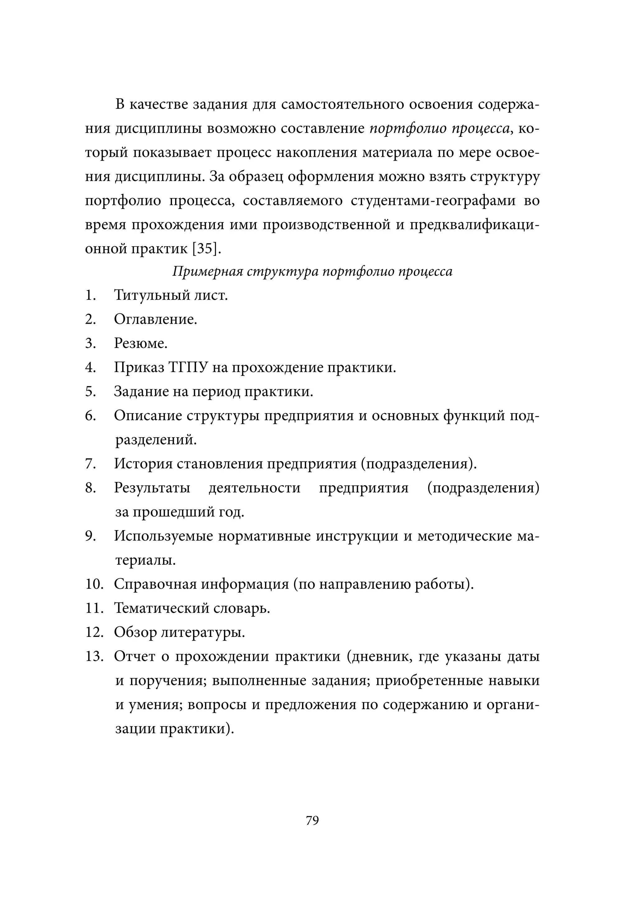 В качестве задания для самостоятельного освоения содержа-
ния дисциплины возможно составление портфолио процесса, ко-
торый показывает процесс накопления материала по мере освое-
ния дисциплины. За образец оформления можно взять структуру
портфолио процесса, составляемого студентами-географами во
время прохождения ими производственной и предквалификаци-
онной практик [35].
             Примерная структура портфолио процесса
1.    Титульный лист.
2.    Оглавление.
3.    Резюме.
4.    Приказ ТГПУ на прохождение практики.
5.    Задание на период практики.
6.    Описание структуры предприятия и основных функций под-
      разделений.
7.    История становления предприятия (подразделения).
8.    Результаты деятельности предприятия (подразделения)
      за прошедший год.
9.    Используемые нормативные инструкции и методические ма-
      териалы.
10.   Справочная информация (по направлению работы).
11.   Тематический словарь.
12.   Обзор литературы.
13.   Отчет о прохождении практики (дневник, где указаны даты
      и поручения; выполненные задания; приобретенные навыки
      и умения; вопросы и предложения по содержанию и органи-
      зации практики).




                               79
 