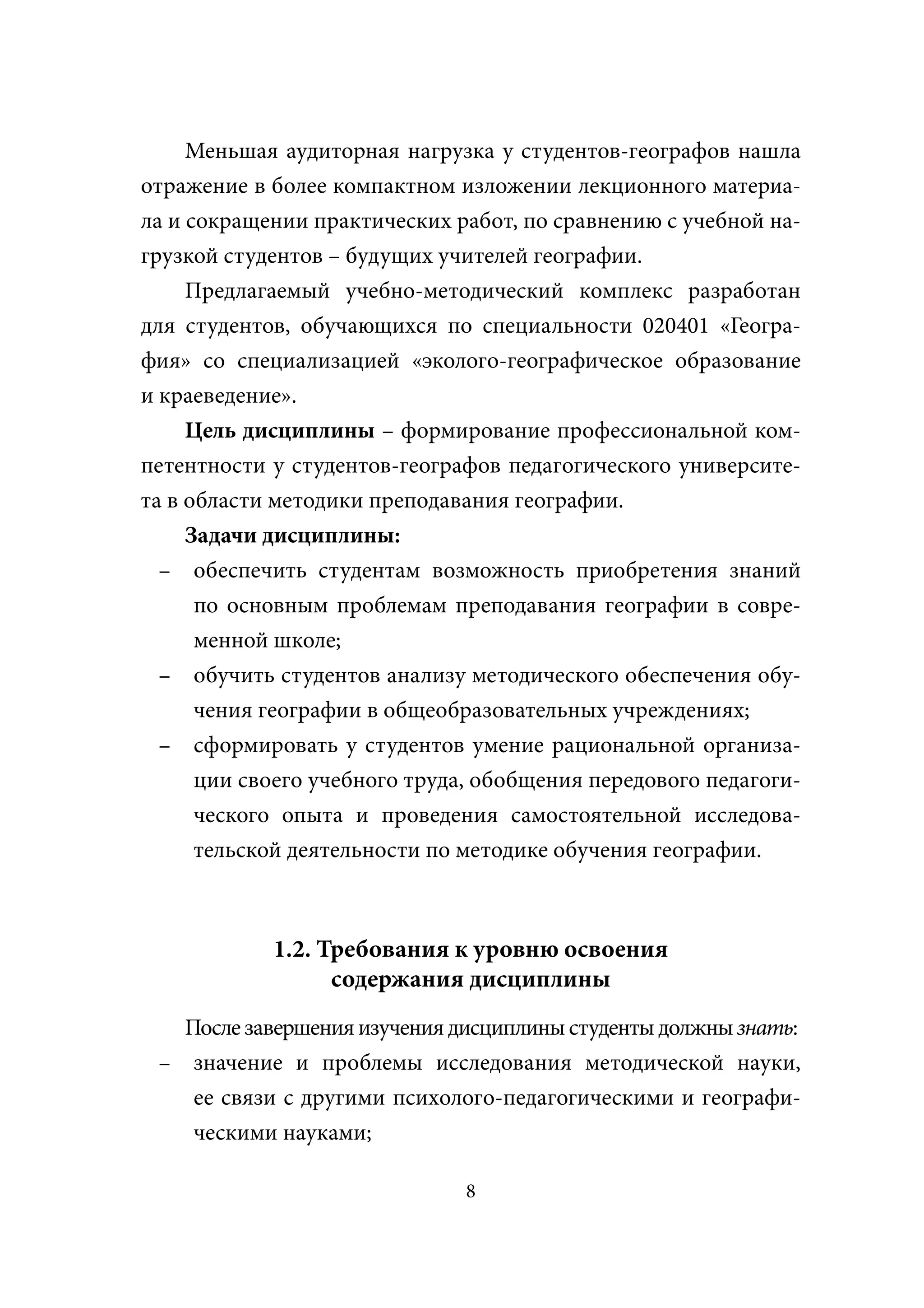 Меньшая аудиторная нагрузка у студентов-географов нашла
отражение в более компактном изложении лекционного материа-
ла и сокращении практических работ, по сравнению с учебной на-
грузкой студентов – будущих учителей географии.
     Предлагаемый учебно-методический комплекс разработан
для студентов, обучающихся по специальности 020401 «Геогра-
фия» со специализацией «эколого-географическое образование
и краеведение».
     Цель дисциплины – формирование профессиональной ком-
петентности у студентов-географов педагогического университе-
та в области методики преподавания географии.
     Задачи дисциплины:
  – обеспечить студентам возможность приобретения знаний
      по основным проблемам преподавания географии в совре-
      менной школе;
  – обучить студентов анализу методического обеспечения обу-
      чения географии в общеобразовательных учреждениях;
  – сформировать у студентов умение рациональной организа-
      ции своего учебного труда, обобщения передового педагоги-
      ческого опыта и проведения самостоятельной исследова-
      тельской деятельности по методике обучения географии.



            1.2. Требования к уровню освоения
                  содержания дисциплины
   После завершения изучения дисциплины студенты должны знать:
                                                      ы
 – значение и проблемы исследования методической науки,
    ее связи с другими психолого-педагогическими и географи-
    ческими науками;

                               8
 