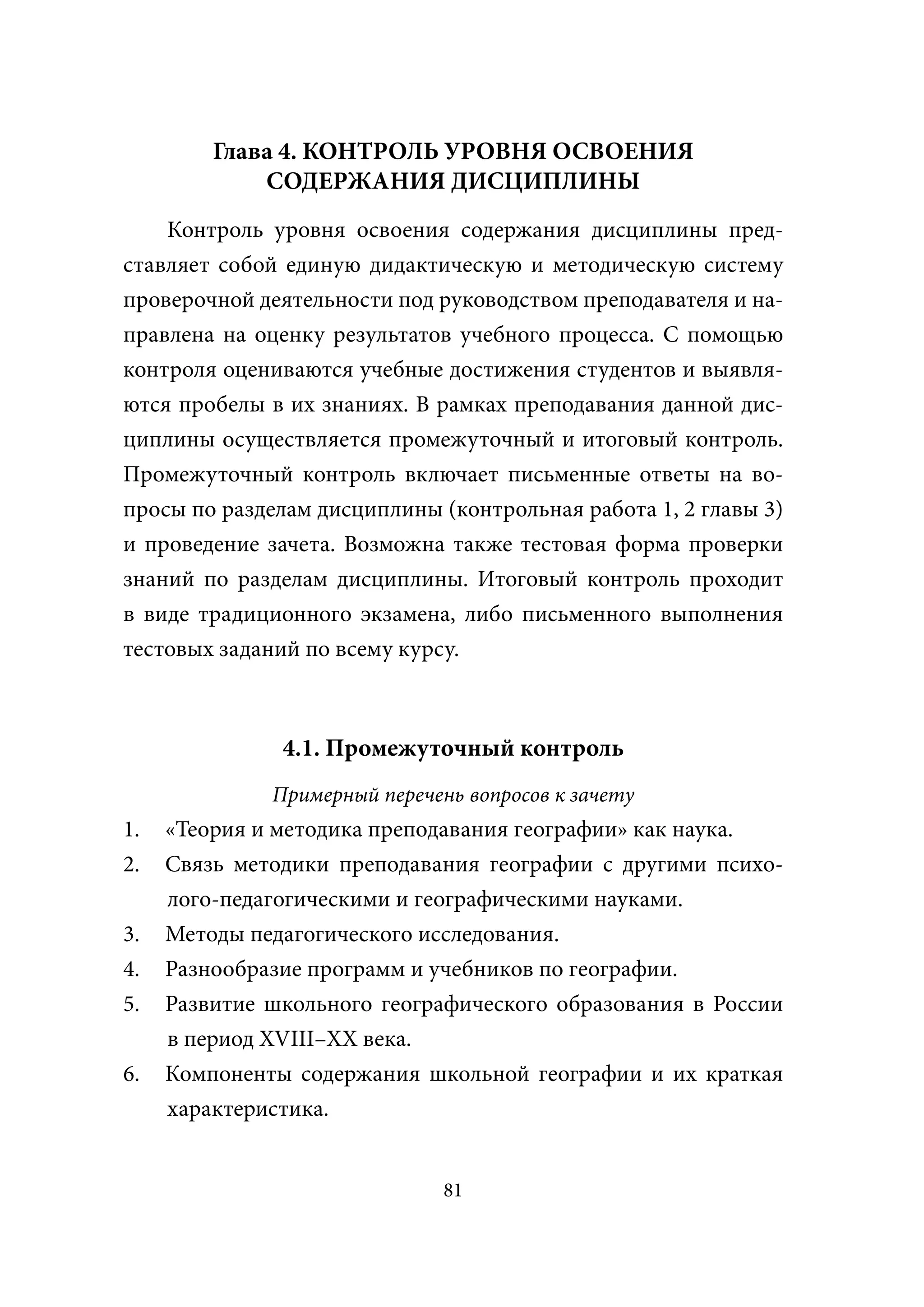 Глава 4. КОНТРОЛЬ УРОВНЯ ОСВОЕНИЯ
             СОДЕРЖАНИЯ ДИСЦИПЛИНЫ
    Контроль уровня освоения содержания дисциплины пред-
ставляет собой единую дидактическую и методическую систему
проверочной деятельности под руководством преподавателя и на-
правлена на оценку результатов учебного процесса. С помощью
контроля оцениваются учебные достижения студентов и выявля-
ются пробелы в их знаниях. В рамках преподавания данной дис-
циплины осуществляется промежуточный и итоговый контроль.
Промежуточный контроль включает письменные ответы на во-
просы по разделам дисциплины (контрольная работа 1, 2 главы 3)
и проведение зачета. Возможна также тестовая форма проверки
знаний по разделам дисциплины. Итоговый контроль проходит
в виде традиционного экзамена, либо письменного выполнения
тестовых заданий по всему курсу.



               4.1. Промежуточный контроль
              Примерный перечень вопросов к зачету
1.   «Теория и методика преподавания географии» как наука.
2.   Связь методики преподавания географии с другими психо-
     лого-педагогическими и географическими науками.
3.   Методы педагогического исследования.
4.   Разнообразие программ и учебников по географии.
5.   Развитие школьного географического образования в России
     в период XVIII–XX века.
6.   Компоненты содержания школьной географии и их краткая
     характеристика.


                               81
 