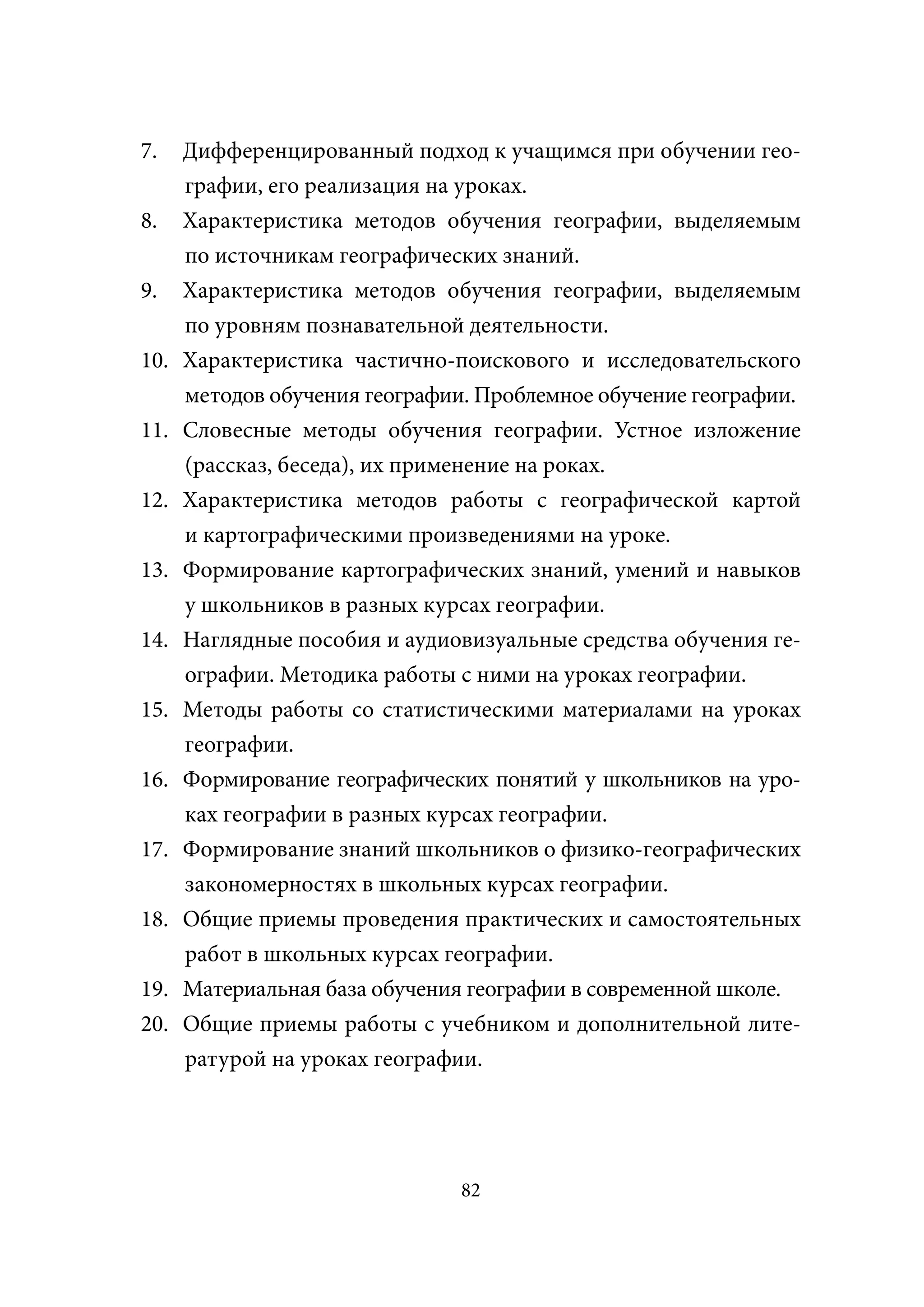 7.    Дифференцированный подход к учащимся при обучении гео-
      графии, его реализация на уроках.
8.    Характеристика методов обучения географии, выделяемым
      по источникам географических знаний.
9.    Характеристика методов обучения географии, выделяемым
      по уровням познавательной деятельности.
10.   Характеристика частично-поискового и исследовательского
      методов обучения географии. Проблемное обучение географии.
11.   Словесные методы обучения географии. Устное изложение
      (рассказ, беседа), их применение на роках.
12.   Характеристика методов работы с географической картой
      и картографическими произведениями на уроке.
13.   Формирование картографических знаний, умений и навыков
      у школьников в разных курсах географии.
14.   Наглядные пособия и аудиовизуальные средства обучения ге-
      ографии. Методика работы с ними на уроках географии.
15.   Методы работы со статистическими материалами на уроках
      географии.
16.   Формирование географических понятий у школьников на уро-
      ках географии в разных курсах географии.
17.   Формирование знаний школьников о физико-географических
      закономерностях в школьных курсах географии.
18.   Общие приемы проведения практических и самостоятельных
      работ в школьных курсах географии.
19.   Материальная база обучения географии в современной школе.
20.   Общие приемы работы с учебником и дополнительной лите-
      ратурой на уроках географии.




                                82
 