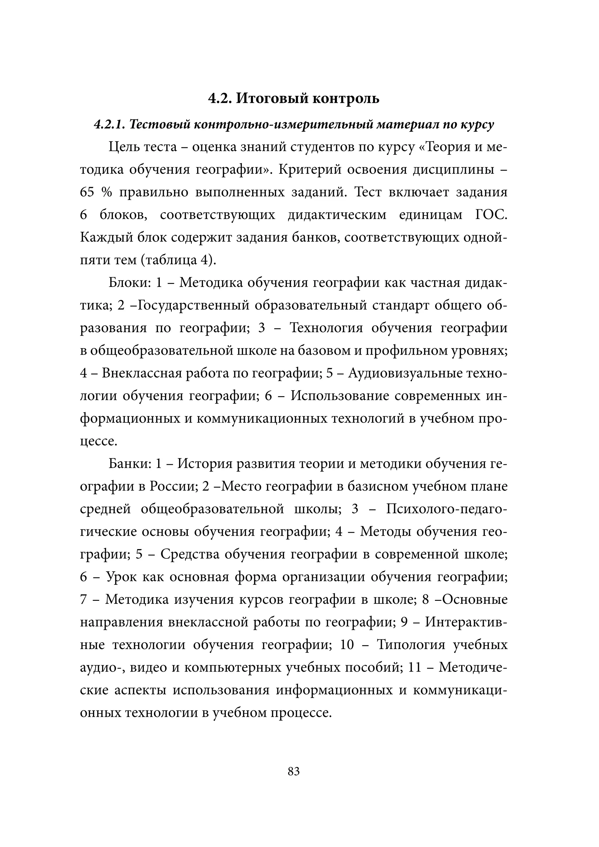 4.2. Итоговый контроль
  4.2.1. Тестовый контрольно-измерительный материал по курсу
    Цель теста – оценка знаний студентов по курсу «Теория и ме-
тодика обучения географии». Критерий освоения дисциплины –
65 % правильно выполненных заданий. Тест включает задания
6 блоков, соответствующих дидактическим единицам ГОС.
Каждый блок содержит задания банков, соответствующих одной-
пяти тем (таблица 4).
    Блоки: 1 – Методика обучения географии как частная дидак-
тика; 2 –Государственный образовательный стандарт общего об-
разования по географии; 3 – Технология обучения географии
в общеобразовательной школе на базовом и профильном уровнях;
4 – Внеклассная работа по географии; 5 – Аудиовизуальные техно-
логии обучения географии; 6 – Использование современных ин-
формационных и коммуникационных технологий в учебном про-
цессе.
     Банки: 1 – История развития теории и методики обучения ге-
ографии в России; 2 –Место географии в базисном учебном плане
средней общеобразовательной школы; 3 – Психолого-педаго-
гические основы обучения географии; 4 – Методы обучения гео-
графии; 5 – Средства обучения географии в современной школе;
6 – Урок как основная форма организации обучения географии;
7 – Методика изучения курсов географии в школе; 8 –Основные
направления внеклассной работы по географии; 9 – Интерактив-
ные технологии обучения географии; 10 – Типология учебных
аудио-, видео и компьютерных учебных пособий; 11 – Методиче-
ские аспекты использования информационных и коммуникаци-
онных технологии в учебном процессе.


                              83
 