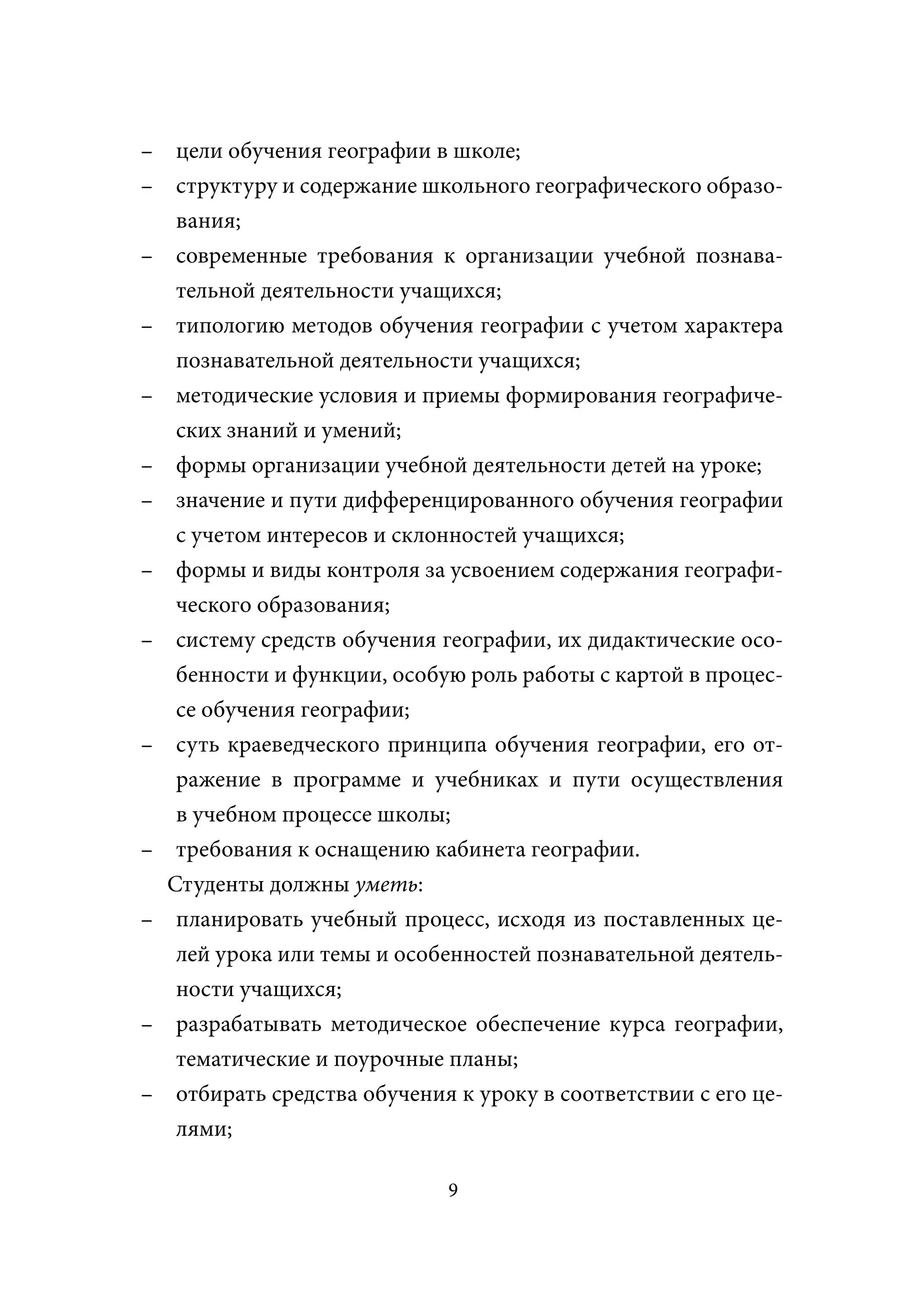 – цели обучения географии в школе;
– структуру и содержание школьного географического образо-
   вания;
– современные требования к организации учебной познава-
   тельной деятельности учащихся;
– типологию методов обучения географии с учетом характера
   познавательной деятельности учащихся;
– методические условия и приемы формирования географиче-
   ских знаний и умений;
– формы организации учебной деятельности детей на уроке;
– значение и пути дифференцированного обучения географии
   с учетом интересов и склонностей учащихся;
– формы и виды контроля за усвоением содержания географи-
   ческого образования;
– систему средств обучения географии, их дидактические осо-
   бенности и функции, особую роль работы с картой в процес-
   се обучения географии;
– суть краеведческого принципа обучения географии, его от-
   ражение в программе и учебниках и пути осуществления
   в учебном процессе школы;
– требования к оснащению кабинета географии.
  Студенты должны уметь:
– планировать учебный процесс, исходя из поставленных це-
   лей урока или темы и особенностей познавательной деятель-
   ности учащихся;
– разрабатывать методическое обеспечение курса географии,
   тематические и поурочные планы;
– отбирать средства обучения к уроку в соответствии с его це-
  лями;

                             9
 
