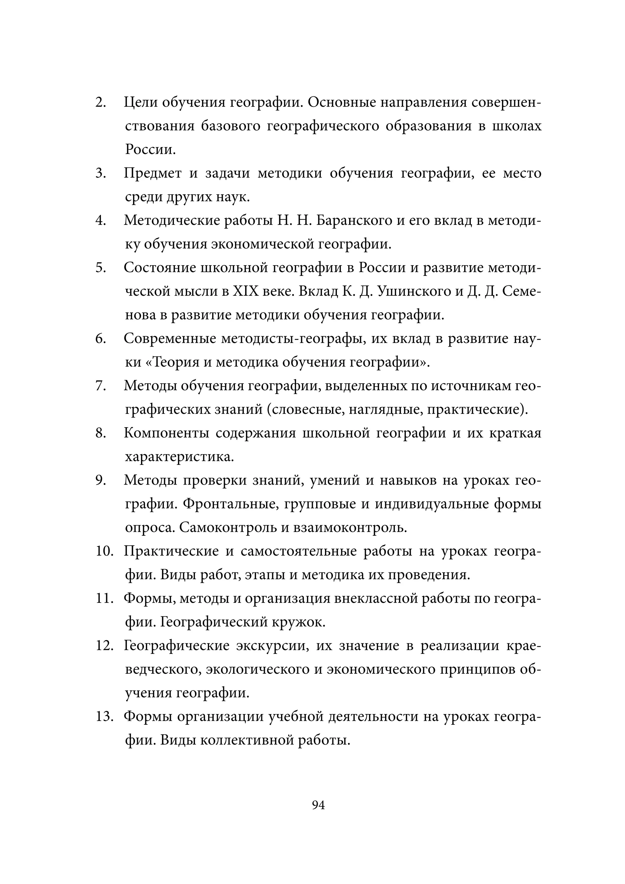 2.    Цели обучения географии. Основные направления совершен-
      ствования базового географического образования в школах
      России.
3.    Предмет и задачи методики обучения географии, ее место
      среди других наук.
4.    Методические работы Н. Н. Баранского и его вклад в методи-
      ку обучения экономической географии.
5.    Состояние школьной географии в России и развитие методи-
      ческой мысли в XIX веке. Вклад К. Д. Ушинского и Д. Д. Семе-
      нова в развитие методики обучения географии.
6.    Современные методисты-географы, их вклад в развитие нау-
      ки «Теория и методика обучения географии».
7.    Методы обучения географии, выделенных по источникам гео-
      графических знаний (словесные, наглядные, практические).
8.    Компоненты содержания школьной географии и их краткая
      характеристика.
9.    Методы проверки знаний, умений и навыков на уроках гео-
      графии. Фронтальные, групповые и индивидуальные формы
      опроса. Самоконтроль и взаимоконтроль.
10.   Практические и самостоятельные работы на уроках геогра-
      фии. Виды работ, этапы и методика их проведения.
11.   Формы, методы и организация внеклассной работы по геогра-
      фии. Географический кружок.
12.   Географические экскурсии, их значение в реализации крае-
      ведческого, экологического и экономического принципов об-
      учения географии.
13.   Формы организации учебной деятельности на уроках геогра-
      фии. Виды коллективной работы.



                                 94
 