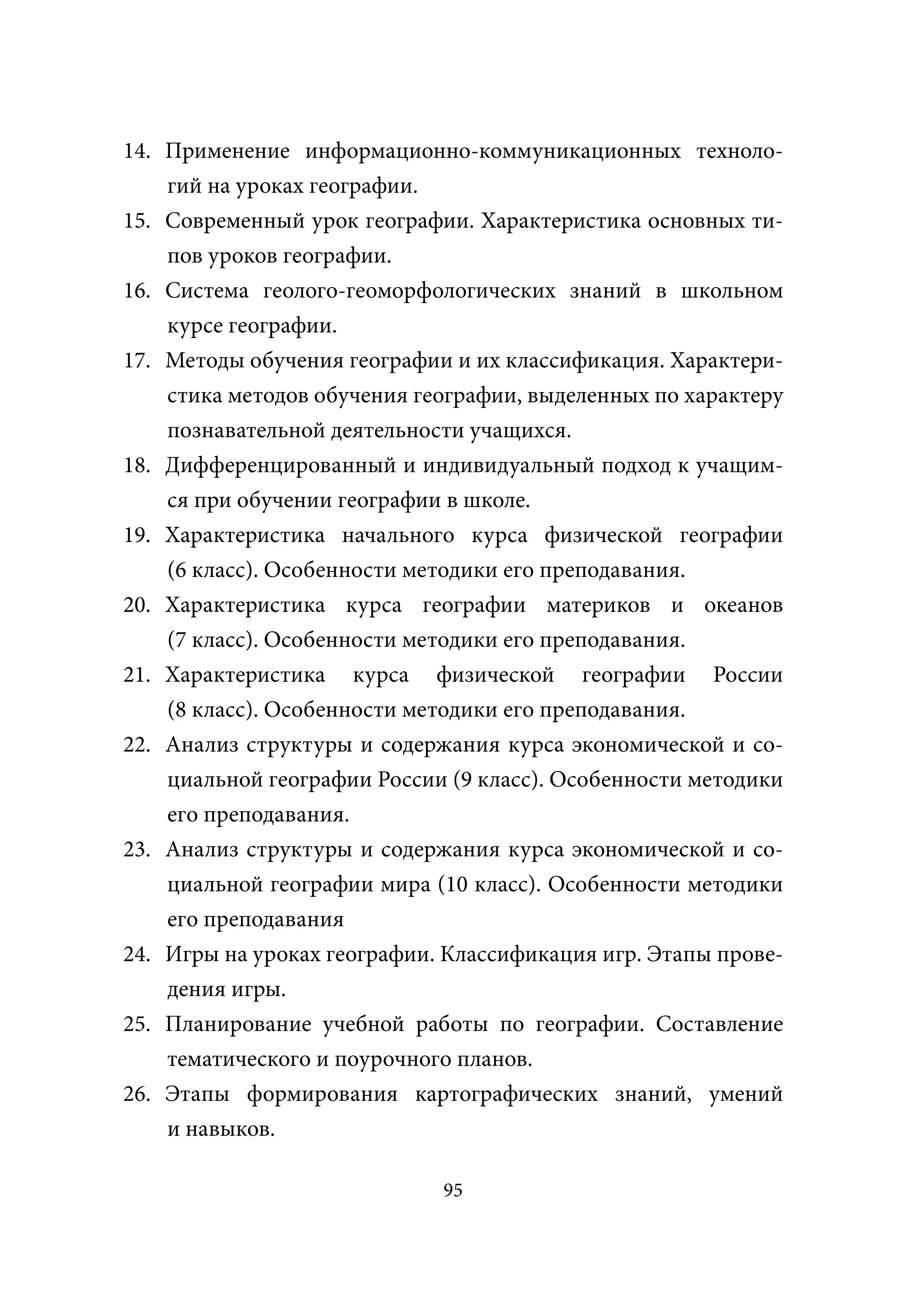 14. Применение информационно-коммуникационных техноло-
    гий на уроках географии.
15. Современный урок географии. Характеристика основных ти-
    пов уроков географии.
16. Система геолого-геоморфологических знаний в школьном
    курсе географии.
17. Методы обучения географии и их классификация. Характери-
    стика методов обучения географии, выделенных по характеру
    познавательной деятельности учащихся.
18. Дифференцированный и индивидуальный подход к учащим-
    ся при обучении географии в школе.
19. Характеристика начального курса физической географии
    (6 класс). Особенности методики его преподавания.
20. Характеристика курса географии материков и океанов
    (7 класс). Особенности методики его преподавания.
21. Характеристика курса физической географии России
    (8 класс). Особенности методики его преподавания.
22. Анализ структуры и содержания курса экономической и со-
    циальной географии России (9 класс). Особенности методики
    его преподавания.
23. Анализ структуры и содержания курса экономической и со-
    циальной географии мира (10 класс). Особенности методики
    его преподавания
24. Игры на уроках географии. Классификация игр. Этапы прове-
    дения игры.
25. Планирование учебной работы по географии. Составление
    тематического и поурочного планов.
26. Этапы формирования картографических знаний, умений
    и навыков.

                             95
 