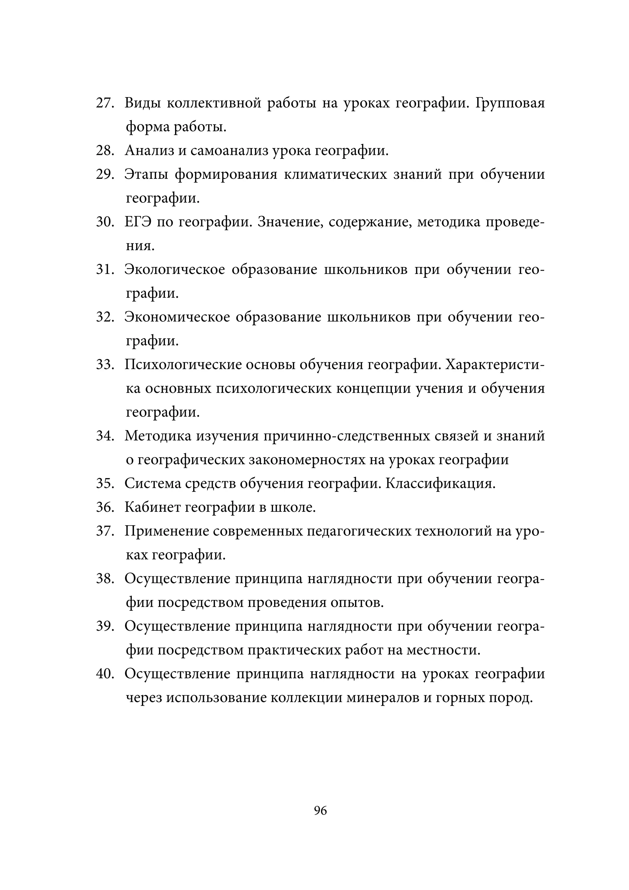 27. Виды коллективной работы на уроках географии. Групповая
    форма работы.
28. Анализ и самоанализ урока географии.
29. Этапы формирования климатических знаний при обучении
    географии.
30. ЕГЭ по географии. Значение, содержание, методика проведе-
    ния.
31. Экологическое образование школьников при обучении гео-
    графии.
32. Экономическое образование школьников при обучении гео-
    графии.
33. Психологические основы обучения географии. Характеристи-
    ка основных психологических концепции учения и обучения
    географии.
34. Методика изучения причинно-следственных связей и знаний
    о географических закономерностях на уроках географии
35. Система средств обучения географии. Классификация.
36. Кабинет географии в школе.
37. Применение современных педагогических технологий на уро-
    ках географии.
38. Осуществление принципа наглядности при обучении геогра-
    фии посредством проведения опытов.
39. Осуществление принципа наглядности при обучении геогра-
    фии посредством практических работ на местности.
40. Осуществление принципа наглядности на уроках географии
    через использование коллекции минералов и горных пород.




                             96
 