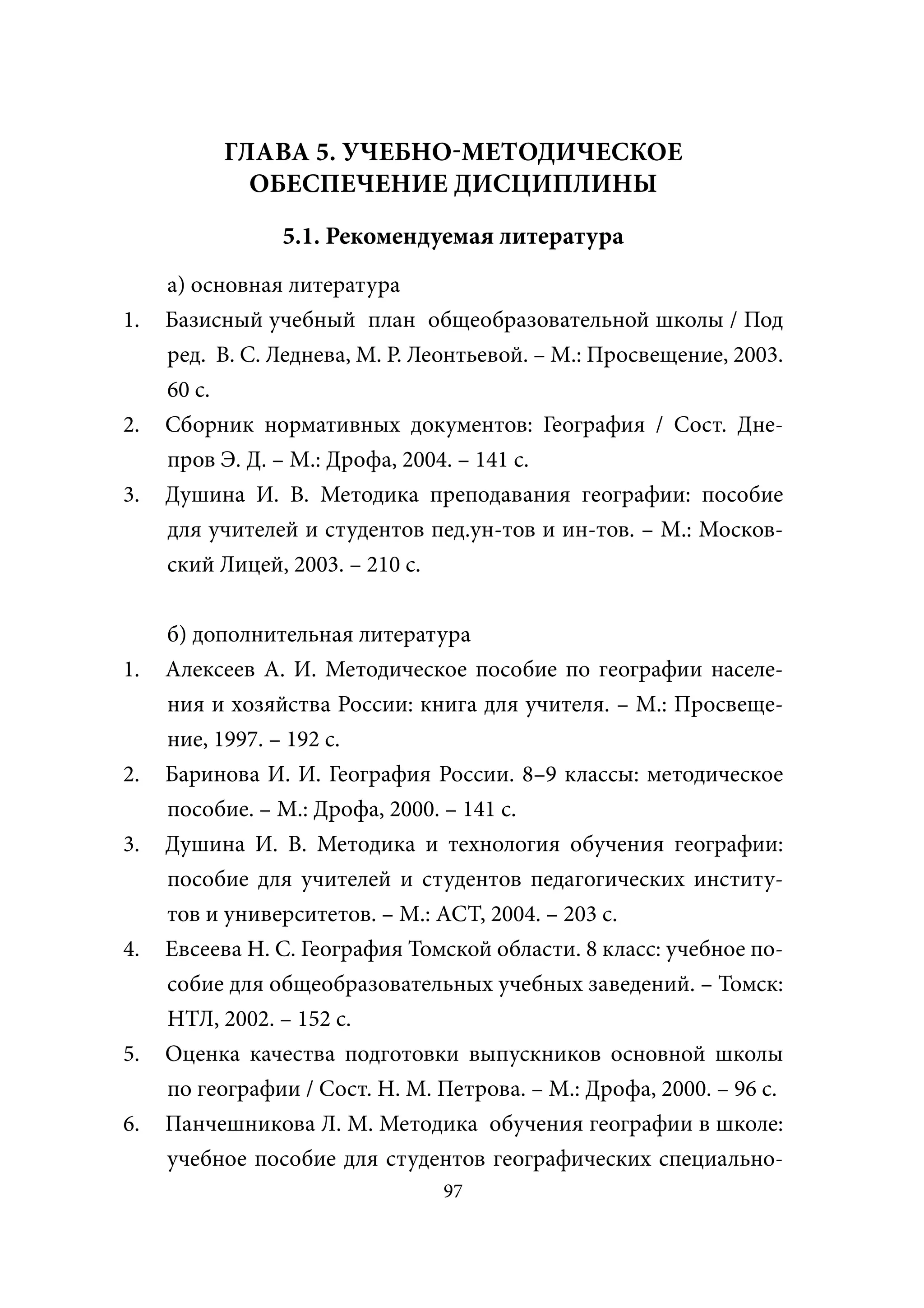 ГЛАВА 5. УЧЕБНО-МЕТОДИЧЕСКОЕ
            ОБЕСПЕЧЕНИЕ ДИСЦИПЛИНЫ
                5.1. Рекомендуемая литература
     а) основная литература
1.   Базисный учебный план общеобразовательной школы / Под
     ред. В. С. Леднева, М. Р. Леонтьевой. – М.: Просвещение, 2003.
     60 с.
2.   Сборник нормативных документов: География / Сост. Дне-
     пров Э. Д. – М.: Дрофа, 2004. – 141 с.
3.   Душина И. В. Методика преподавания географии: пособие
     для учителей и студентов пед.ун-тов и ин-тов. – М.: Москов-
     ский Лицей, 2003. – 210 с.


     б) дополнительная литература
1.   Алексеев А. И. Методическое пособие по географии населе-
     ния и хозяйства России: книга для учителя. – М.: Просвеще-
     ние, 1997. – 192 с.
2.   Баринова И. И. География России. 8–9 классы: методическое
     пособие. – М.: Дрофа, 2000. – 141 с.
3.   Душина И. В. Методика и технология обучения географии:
     пособие для учителей и студентов педагогических институ-
     тов и университетов. – М.: АСТ, 2004. – 203 с.
4.   Евсеева Н. С. География Томской области. 8 класс: учебное по-
     собие для общеобразовательных учебных заведений. – Томск:
     НТЛ, 2002. – 152 с.
5.   Оценка качества подготовки выпускников основной школы
     по географии / Сост. Н. М. Петрова. – М.: Дрофа, 2000. – 96 с.
6.   Панчешникова Л. М. Методика обучения географии в школе:
     учебное пособие для студентов географических специально-
                                  97
 
