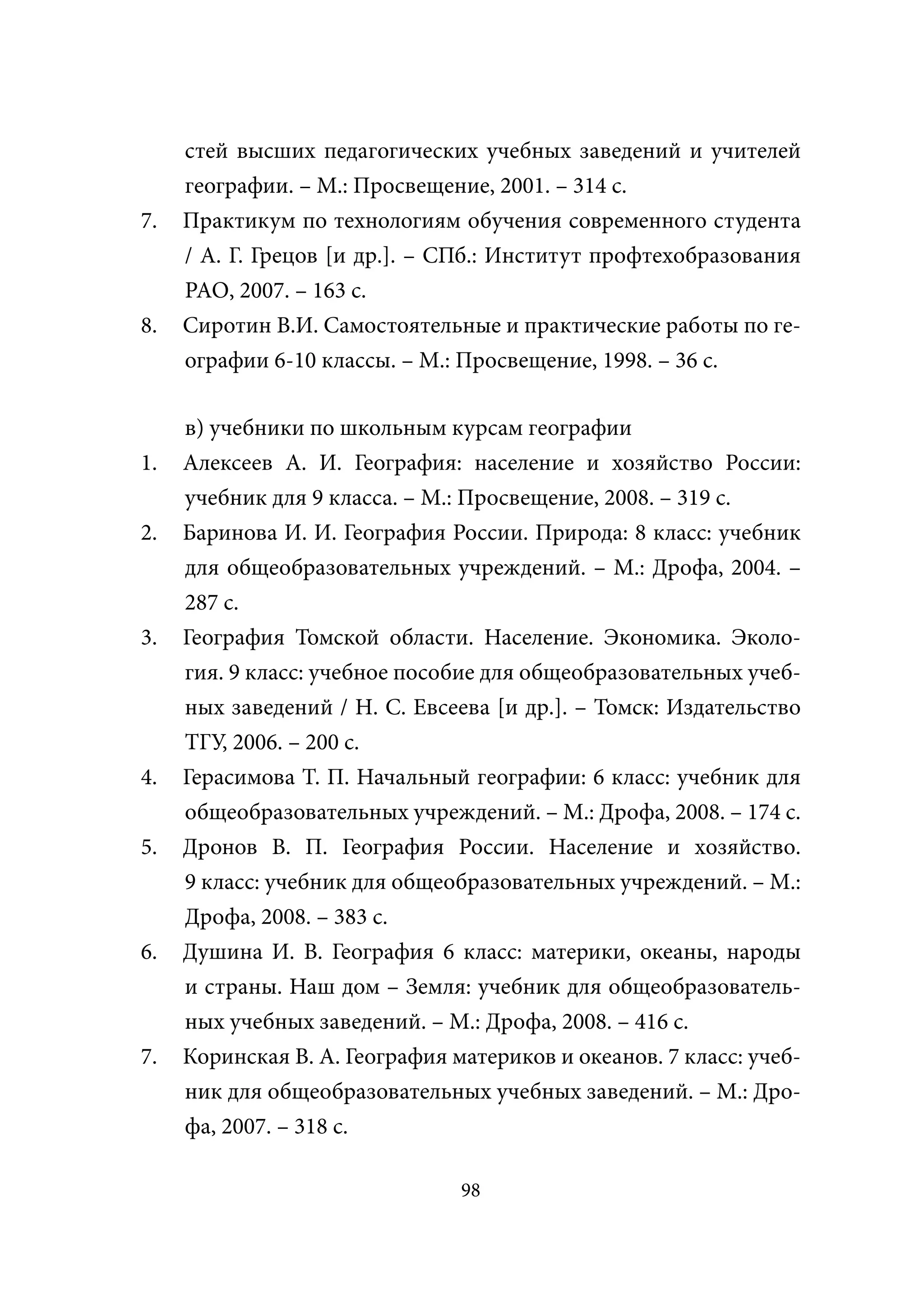 стей высших педагогических учебных заведений и учителей
     географии. – М.: Просвещение, 2001. – 314 с.
7.   Практикум по технологиям обучения современного студента
     / А. Г. Грецов [и др.]. – СПб.: Институт профтехобразования
     РАО, 2007. – 163 с.
8.   Сиротин В.И. Самостоятельные и практические работы по ге-
     ографии 6-10 классы. – М.: Просвещение, 1998. – 36 с.

     в) учебники по школьным курсам географии
1.   Алексеев А. И. География: население и хозяйство России:
     учебник для 9 класса. – М.: Просвещение, 2008. – 319 с.
2.   Баринова И. И. География России. Природа: 8 класс: учебник
     для общеобразовательных учреждений. – М.: Дрофа, 2004. –
     287 с.
3.   География Томской области. Население. Экономика. Эколо-
     гия. 9 класс: учебное пособие для общеобразовательных учеб-
     ных заведений / Н. С. Евсеева [и др.]. – Томск: Издательство
     ТГУ, 2006. – 200 с.
4.   Герасимова Т. П. Начальный географии: 6 класс: учебник для
     общеобразовательных учреждений. – М.: Дрофа, 2008. – 174 с.
5.   Дронов В. П. География России. Население и хозяйство.
     9 класс: учебник для общеобразовательных учреждений. – М.:
     Дрофа, 2008. – 383 с.
6.   Душина И. В. География 6 класс: материки, океаны, народы
     и страны. Наш дом – Земля: учебник для общеобразователь-
     ных учебных заведений. – М.: Дрофа, 2008. – 416 с.
7.   Коринская В. А. География материков и океанов. 7 класс: учеб-
     ник для общеобразовательных учебных заведений. – М.: Дро-
     фа, 2007. – 318 с.

                                98
 