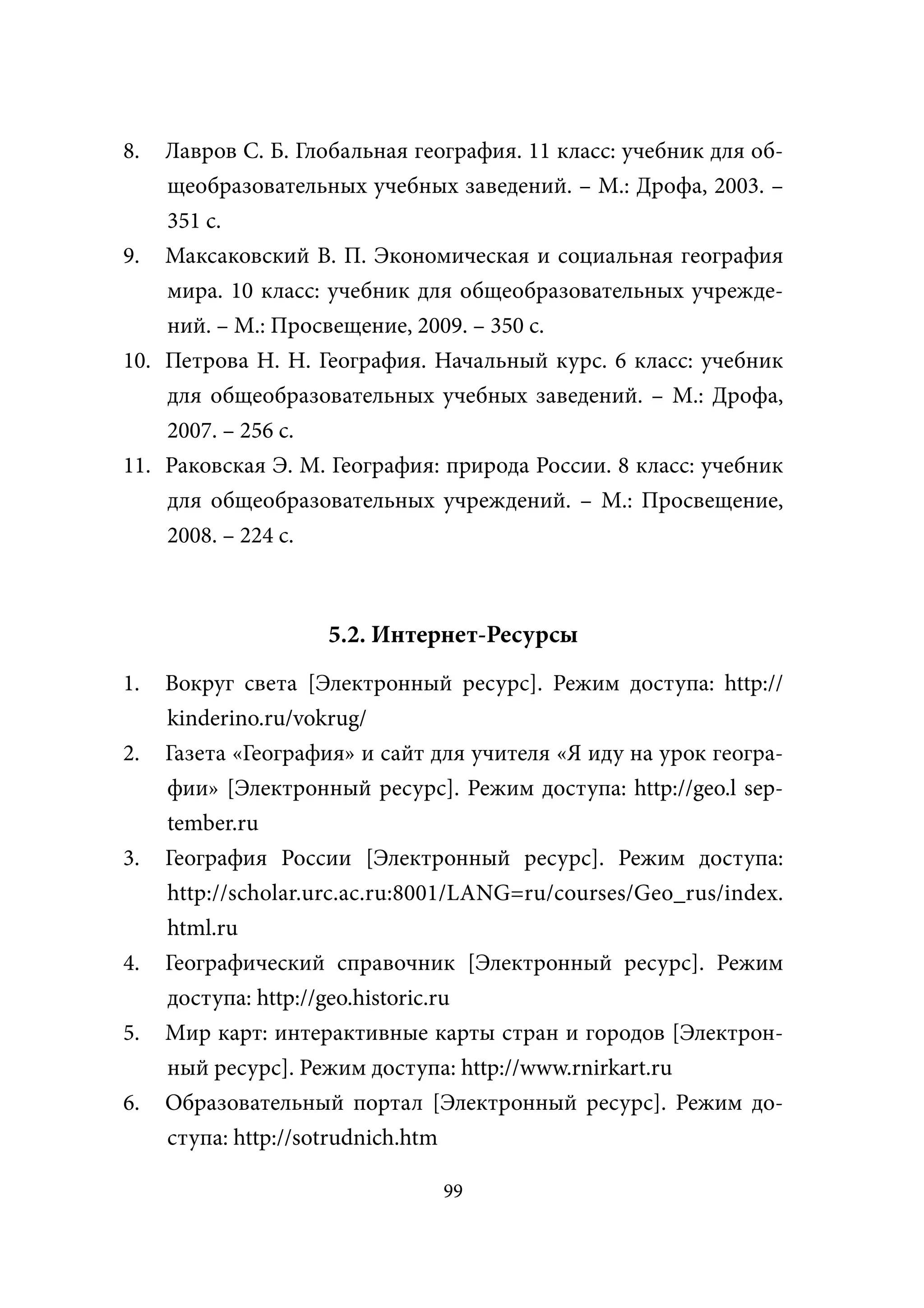 8.  Лавров С. Б. Глобальная география. 11 класс: учебник для об-
    щеобразовательных учебных заведений. – М.: Дрофа, 2003. –
    351 с.
9. Максаковский В. П. Экономическая и социальная география
    мира. 10 класс: учебник для общеобразовательных учрежде-
    ний. – М.: Просвещение, 2009. – 350 с.
10. Петрова Н. Н. География. Начальный курс. 6 класс: учебник
    для общеобразовательных учебных заведений. – М.: Дрофа,
    2007. – 256 с.
11. Раковская Э. М. География: природа России. 8 класс: учебник
    для общеобразовательных учреждений. – М.: Просвещение,
    2008. – 224 с.



                    5.2. Интернет-Ресурсы
1.   Вокруг света [Электронный ресурс]. Режим доступа: http://
     kinderino.ru/vokrug/
2.   Газета «География» и сайт для учителя «Я иду на урок геогра-
     фии» [Электронный ресурс]. Режим доступа: http://geo.l sep-
     tember.ru
3.   География России [Электронный ресурс]. Режим доступа:
     http://scholar.urc.ас.ru:8001/LANG=ru/courses/Geo_rus/index.
     html.ru
4.   Географический справочник [Электронный ресурс]. Режим
     доступа: http://geo.historic.ru
5.   Мир карт: интерактивные карты стран и городов [Электрон-
     ный ресурс]. Режим доступа: http://www.rnirkart.ru
6.   Образовательный портал [Электронный ресурс]. Режим до-
     ступа: http://sotrudnich.htm

                                99
 
