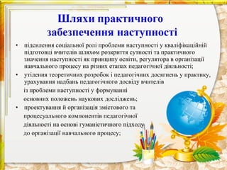 • підсилення соціальної ролі проблеми наступності у кваліфікаційній
  підготовці вчителів шляхом розкриття сутності та практичного
  значення наступності як принципу освіти, регулятора в організації
  навчального процесу на різних етапах педагогічної діяльності;
• утілення теоретичних розробок і педагогічних досягнень у практику,
  урахування надбань педагогічного досвіду вчителів
  із проблеми наступності у формуванні
  основних положень наукових досліджень;
• проектування й організація змістового та
  процесуального компонентів педагогічної
  діяльності на основі гуманістичного підходу
  до організації навчального процесу;
 