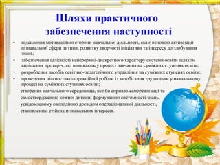 •   підсилення мотиваційної сторони навчальної діяльності, яка є основою активізації
    пізнавальної сфери дитини, розвитку творчості ініціативи та інтересу до здобування
    знань;
•   забезпечення цілісності неперервно-дискретного характеру системи освіти шляхом
    вирішення протиріч, які виникають у процесі навчання на суміжних ступенях освіти;
•   розроблення засобів освітньо-педагогічного управління на суміжних ступенях освіти;
•   проведення діагностико-корекційної роботи із запобігання труднощам у навчальному
    процесі на суміжних ступенях освіти;
    створення навчального середовища, яке би сприяло самореалізації та
    самоствердженню кожної дитини, формуванню системності знань,
    усвідомленому оволодінню досвідом операціональної діяльності,
    становленню стійких пізнавальних інтересів.
 