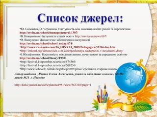 •Ю. Соловйов, О. Чернишов. Наступність між ланками освіти: реалії та перспективи
   http://osvita.ua/school/manage/general/1307/
   •В. Кожевніков Наступність етапів освіти http://osvita.ua/news/667/
   •О. Вашуленко Дидактичне забезпечення наступності
   http://osvita.ua/school/school_today/674/
   •http://www.rusnauka.com/26_OINXXI_2009/Pedagogica/52266.doc.htm
   •http://intkonf.org/simonovich-o-m-zabezpechennya-nastupnosti-v-navchanni-ditey/
   •І. Юсуфзянова. Наступність між дошкільною, початковою та середньою освітою
   http://osvita.ua/school/theory/1930/
   •http://festival.1september.ru/articles/574369/
   •http://festival.1september.ru/articles/508256/
   •http://www.school11.tomsk.ru/ghbv/proffff/preee/ средняя и старшая школы
Автор шаблона -Ранько Елена Алексеевна, учитель начальных классов , МАОУ
лицей №21 г. Иваново

http://fotki.yandex.ru/users/platona1981/view/563348?page=1
 
