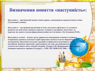 •   Наступність – протікаючий певним чином процес, заснований на переході одного в інше
    (Тлумачний словник)

•   Наступність – внутрішний органічний зв’язок загального, фізичного та духовного
    розвитку на межі одного вікового переходу та іншого, внутрішня підготовка до
    переходу від одного ступеню формування особистості до іншого. (За Лєушиною М.М.)

•   Наступність в освіті – зв'язок, що не уривається між різними етапами і стадіями в
    історичному розвитку освітньої теорії і практики, що базується на збереженні і
    послідовному збагаченні загальних традицій та приватного позитивного досвіду, на їх
    постійному якісному оновленні з урахуванням тих змін, що відбуваються в житті
    суспільства і нового змісту освітніх потребю (Огарев Е.И. Непрерывное образование:
    основные понятия и термины (Тезаурус). - СПб: ГНУ ИОВ РАО, 2005. – 148)
 