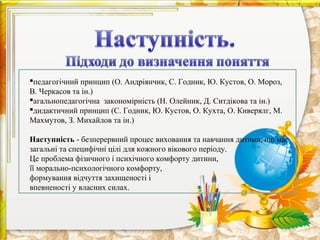 педагогічний принцип (О. Андріянчик, С. Годник, Ю. Кустов, О. Мороз,
В. Черкасов та ін.)
агальнопедагогічна закономірність (Н. Олейник, Д. Ситдікова та ін.)
дидактичний принцип (С. Годник, Ю. Кустов, О. Кухта, О. Киверялг, М.
Махмутов, З. Михайлов та ін.)

Наступність - безперервний процес виховання та навчання дитини, що має
загальні та специфічні цілі для кожного вікового періоду.
Це проблема фізичного і психічного комфорту дитини,
її морально-психологічного комфорту,
формування відчуття захищеності і
впевненості у власних силах.
 