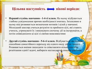 Цільова наступність                     вікові періоди:

•   Перший ступінь навчання - 1-4-ті класи. На ньому відбувається
    глибоке усвідомлення причин необхідності вчитись. Інтенсивно в
    цьому віці розвивається визначення мотивів і цілей у навчанні.
    Молодший школяр учиться розуміти та приймати цілі, які ставить
    учитель, утримувати їх і виконувати спочатку дії за інструкцією, а
    потім співвідносити ці цілі зі своїми можливостями

•   Другий ступінь навчання - 5-6-ті класи. Відбувається оволодіння
    способами самостійного переходу від одного виду дій до іншого.
    Розвивається вміння знаходити та співставляти кілька способів
    розв'язання однієї задачі, вибирати нестандартні способи рішення.
 
