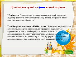 Цільова наступність                    вікові періоди:

•   7-9-ті класи. Розвиваються процеси визначення цілей навчання.
    Підлітку доступна постановка цілей як у навчальній роботі, так і в
    позаурочних видах діяльності.

•   Третій ступінь навчання - 10-11-ті класи. Виявляється прагнення до
    самоосвіти, виходу за межі шкільної програми. Відбувається
    народження нових мотивів професійного та життєвого
    самовизначення. На цьому етапі навчання учні опановують
    контрольно-оцінні дії до початку роботи й у формі прогнозуючої
    самооцінки планують самоконтроль своєї навчальної роботи.
 