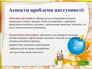 •   Змістовна наступність забезпечується створенням зв'язаних
    навчальних планів і програм, їхнім узгодженням з окремими
    провідними освітніми галузями з урахуванням провідної діяльності та
    росту компетентності вихованців.

•   Технологічна наступність забезпечується відбором загальних
    засобів навчання, виробленням загальних підходів до організації
    освітньо-виховного процесу,
    завдяки чому навчання дошкільників
     здійснюється на основі специфічних
     для цього віку видів діяльності.
 