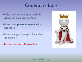 Content is king
•Video is for you audience. Make it
 valuable to them and don’t sell

•Don’t try to please everyone with
 ...