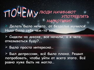ЛЮДИ НАЧИНАЮТ
                          УПОТРЕБЛЯТЬ
                    НАРКОТИКИ?
 Делать было нечего, от безделья мучился.
Надо было себя чем-то занять…
 Сидели на днюхе, все начали, а я чего,
отказываться буду?..
 Было просто интересно…
 Был депрессняк, всё было плохо. Решил
попробовать, чтобы уйти от всего этого. Всё
равно хуже быть не могло…
 