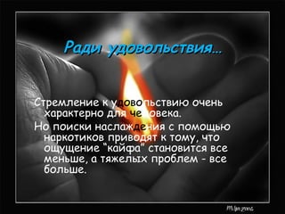 Ради удовольствия…


Стремление к удовольствию очень
  характерно для человека.
Но поиски наслаждения с помощью
  наркотиков приводят к тому, что
  ощущение “кайфа” становится все
  меньше, а тяжелых проблем - все
  больше.
 