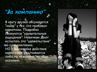 “За компанию”
В кругу друзей обсуждается
”кайф” у тех, кто пробовал
наркотики. Подробно
смакуются “удивительные
ощущения”. Новичкам дают
испытать это “удовольствие”
за счет компании.
НО о механизме действия
наркотиков умалчивается
либо по незнанию, но чаще
осознано.
 