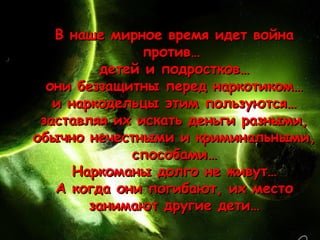 В наше мирное время идет война
               против…
          детей и подростков…
  они беззащитны перед наркотиком…
   и наркодельцы этим пользуются…
 заставляя их искать деньги разными,
обычно нечестными и криминальными,
              способами…
      Наркоманы долго не живут…
   А когда они погибают, их место
        занимают другие дети…
 