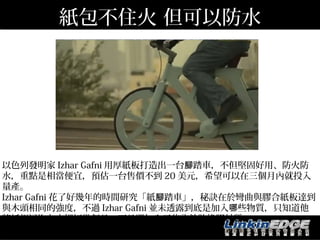 紙包不住火 但可以防水




以色列發明家 Izhar Gafni 用厚紙板打造出一台腳踏車，不但堅固好用、防火防
水，重點是相當便宜，預估一台售價不到 20 美元，希望可以在三個月內就投入
量產。
Izhar Gafni 花了好幾年的時間研究「紙腳踏車」，秘訣在於彎曲與膠合紙板達到
與木頭相同的強度，不過 Izhar Gafni 並未透露到底是加入哪些物質，只知道他
將紙板浸泡在水裡好幾個月，而且還加入了些許輪胎橡膠材質。
http://www.bnext.com.tw/article/view/cid/0/id/25009
 