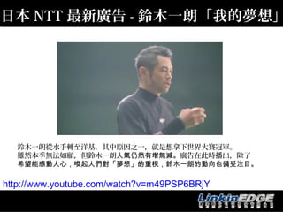 日本 NTT 最新廣告 - 鈴木一朗「我的夢想」




  鈴木一朗從水手轉至洋基，其中原因之一，就是想拿下世界大賽冠軍。
  雖然本季無法如願，但鈴木一朗人氣仍然有增無減。廣告在此時播出，除了
  希望能感動人心，喚起人們對「夢想」的重視，鈴木一朗的動向也備受注目。

http://www.youtube.com/watch?v=m49PSP6BRjY
 