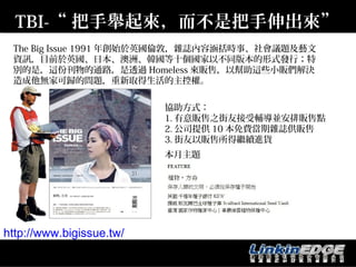 TBI-“ 把手舉起來，而不是把手伸出來”
 The Big Issue 1991 年創始於英國倫敦，雜誌內容涵括時事、社會議題及藝文
 資訊，目前於英國、日本、澳洲、韓國等十個國家以不同版本的形式發行；特
 別的是，這份刊物的通路，是透過 Homeless 來販售，以幫助這些小販們解決
 造成他無家可歸的問題，重新取得生活的主控權。


                          協助方式：
                          1. 有意販售之街友接受輔導並安排販售點
                          2. 公司提供 10 本免費當期雜誌供販售
                          3. 街友以販售所得繼續進貨
                          本月主題




http://www.bigissue.tw/
 
