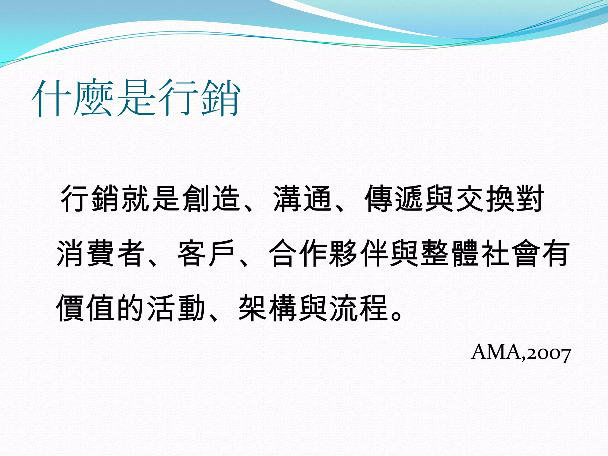 什麼是行銷

行銷就是創造、溝通、傳遞與交換對
消費者、客戶、合作夥伴與整體社會有
價值的活動、架構與流程。
               AMA,2007
 