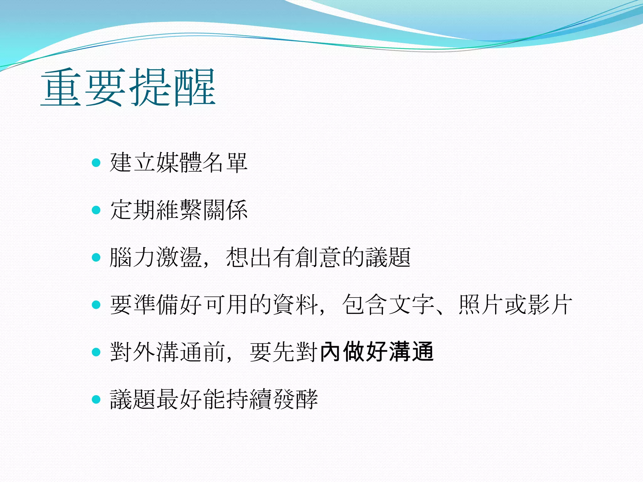 重要提醒
  建立媒體名單

  定期維繫關係

  腦力激盪，想出有創意的議題

  要準備好可用的資料，包含文字、照片或影片

  對外溝通前，要先對內做好溝通

  議題最好能持續發酵
 