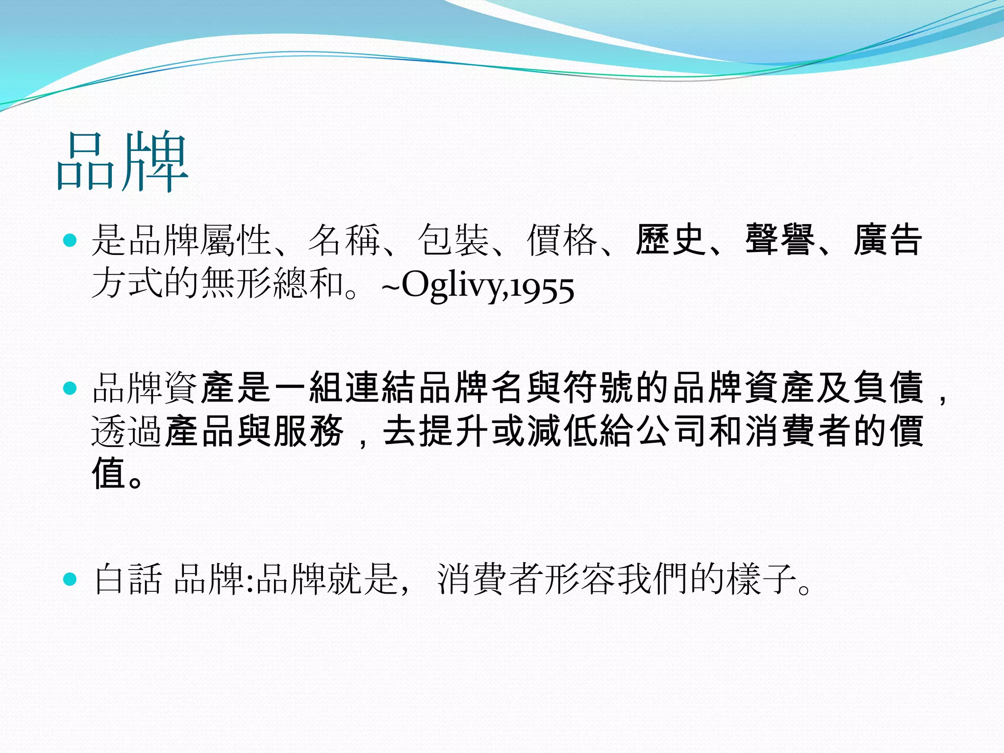 品牌
 是品牌屬性、名稱、包裝、價格、歷史、聲譽、廣告
方式的無形總和。~Oglivy,1955

 品牌資產是一組連結品牌名與符號的品牌資產及負債，
透過產品與服務，去提升或減低給公司和消費者的價
值。

 白話 品牌:品牌就是，消費者形容我們的樣子。
 