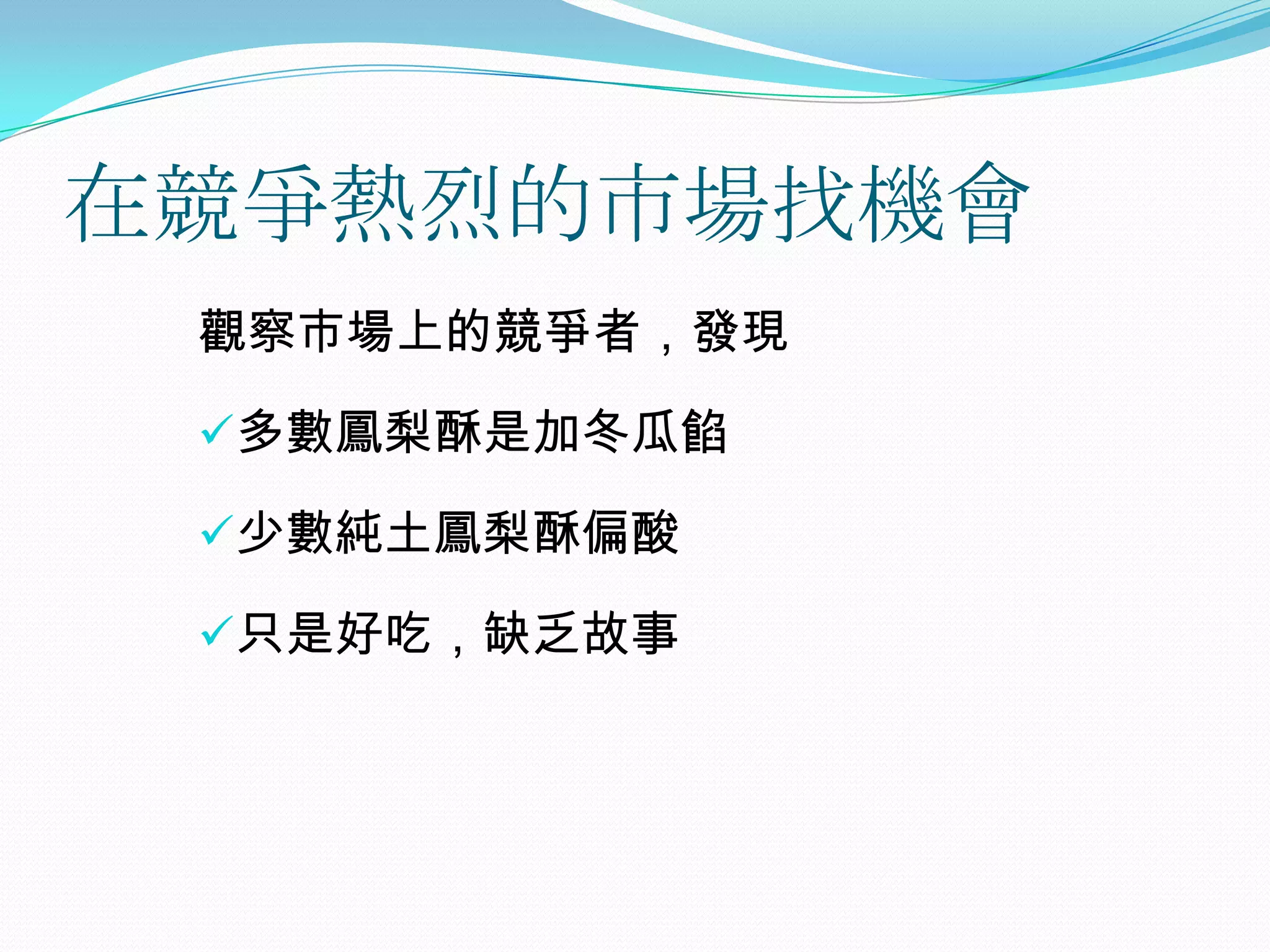 在競爭熱烈的市場找機會
 觀察市場上的競爭者，發現

 多數鳳梨酥是加冬瓜餡

 少數純土鳳梨酥偏酸

 只是好吃，缺乏故事
 