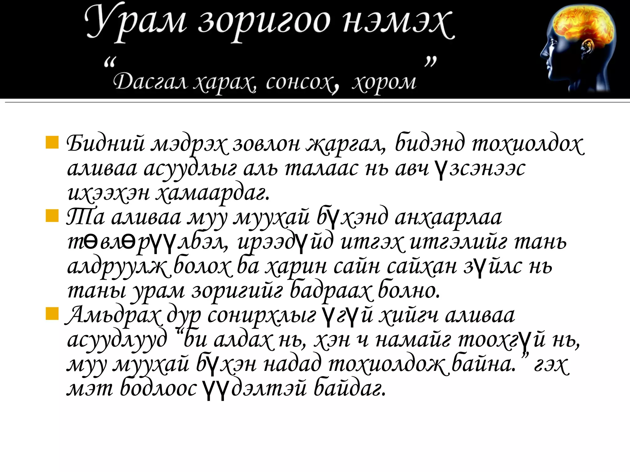  Бидний мэдрэх зовлон жаргал, бидэнд тохиолдох
  аливаа асуудлыг аль талаас нь авч үзсэнээс
  ихээхэн хамаардаг.
 Та аливаа муу муухай бүхэнд анхаарлаа
  төвлөрүүлбэл, ирээдүйд итгэх итгэлийг тань
  алдруулж болох ба харин сайн сайхан зүйлс нь
  таны урам зоригийг бадраах болно.
 Амьдрах дур сонирхлыг үгүй хийгч аливаа
  асуудлууд “би алдах нь, хэн ч намайг тоохгүй нь,
  муу муухай бүхэн надад тохиолдож байна.” гэх
  мэт бодлоос үүдэлтэй байдаг.
 