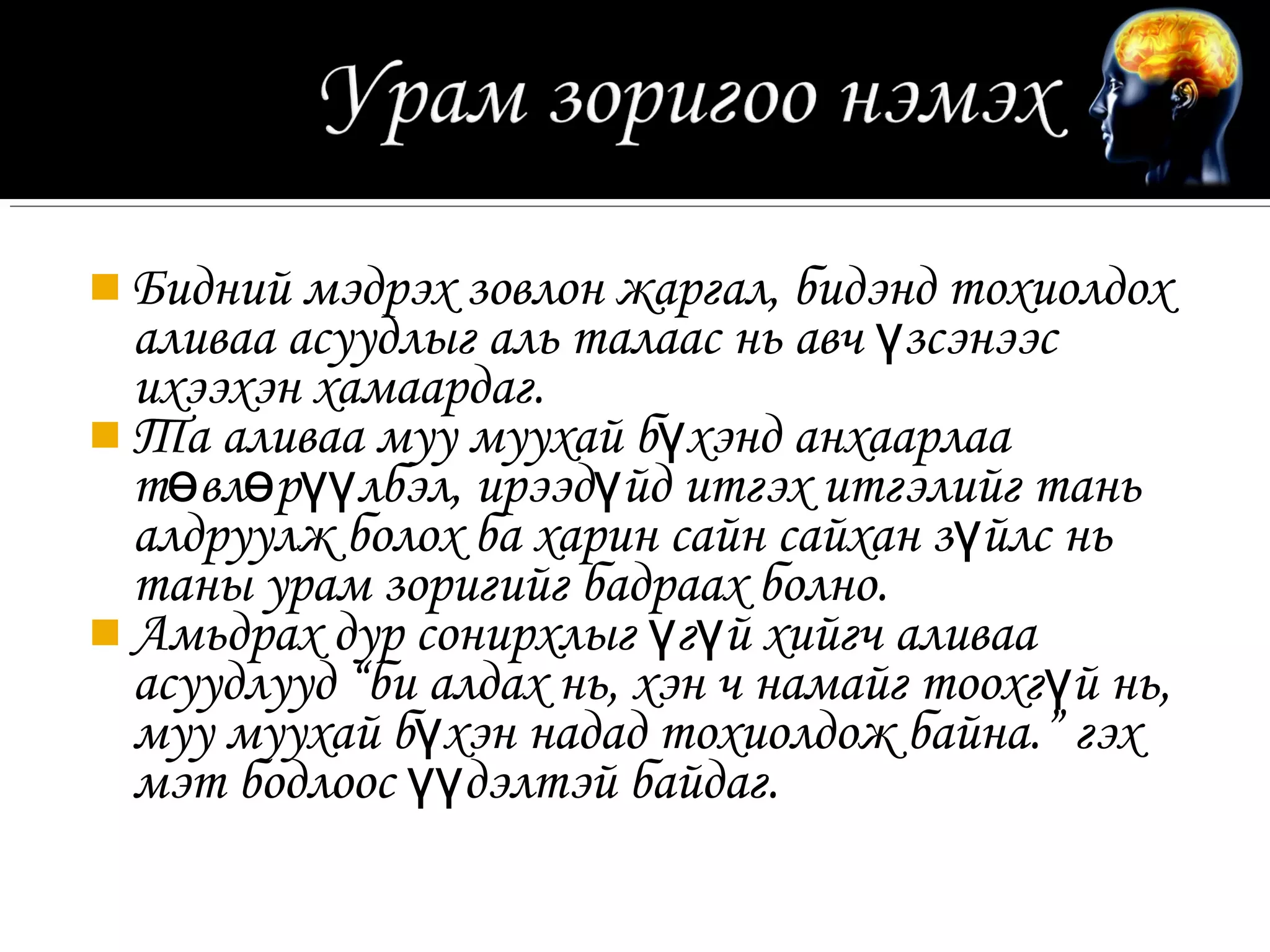  Бидний мэдрэх зовлон жаргал, бидэнд тохиолдох
  аливаа асуудлыг аль талаас нь авч үзсэнээс
  ихээхэн хамаардаг.
 Та аливаа муу муухай бүхэнд анхаарлаа
  төвлөрүүлбэл, ирээдүйд итгэх итгэлийг тань
  алдруулж болох ба харин сайн сайхан зүйлс нь
  таны урам зоригийг бадраах болно.
 Амьдрах дур сонирхлыг үгүй хийгч аливаа
  асуудлууд “би алдах нь, хэн ч намайг тоохгүй нь,
  муу муухай бүхэн надад тохиолдож байна.” гэх
  мэт бодлоос үүдэлтэй байдаг.
 