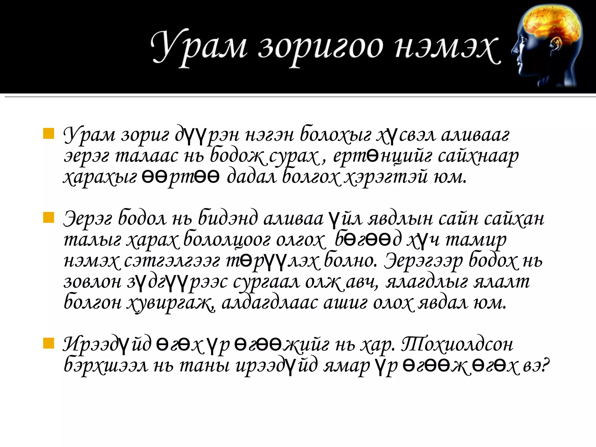  Урам зориг дүүрэн нэгэн болохыг хүсвэл аливааг
  эерэг талаас нь бодож сурах , ертөнцийг сайхнаар
  харахыг өөртөө дадал болгох хэрэгтэй юм.
 Эерэг бодол нь бидэнд аливаа үйл явдлын сайн сайхан
  талыг харах бололцоог олгох бөгөөд хүч тамир
  нэмэх сэтгэлгээг төрүүлэх болно. Эерэгээр бодох нь
  зовлон зүдгүүрээс сургаал олж авч, ялагдлыг ялалт
  болгон хувиргаж, алдагдлаас ашиг олох явдал юм.
 Ирээдүйд өгөх үр өгөөжийг нь хар. Тохиолдсон
  бэрхшээл нь таны ирээдүйд ямар үр өгөөж өгөх вэ?
 