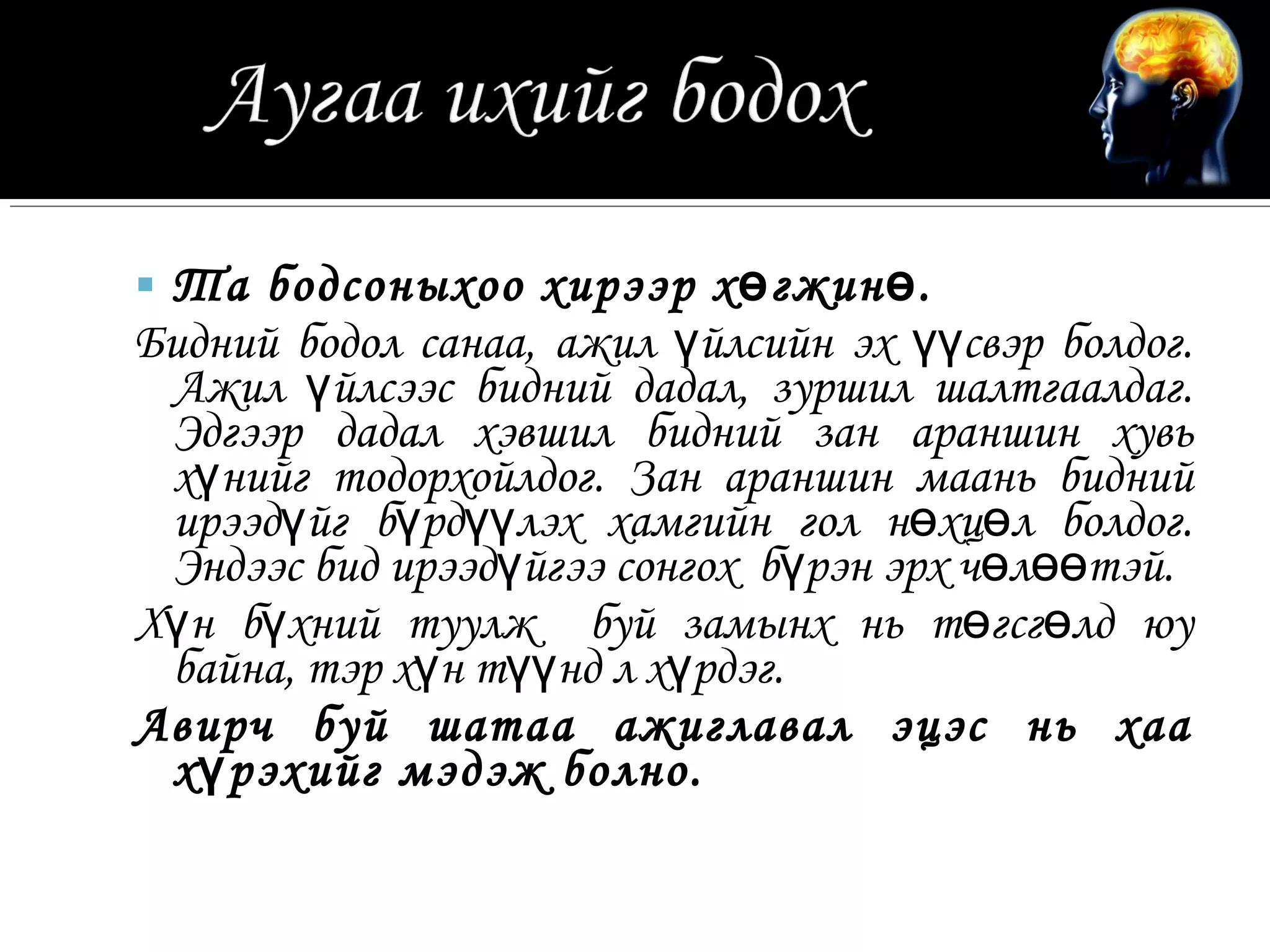  Та бодсоныхоо хирээр х ө гжин ө .
Бидний бодол санаа, ажил үйлсийн эх үүсвэр болдог.
 Ажил үйлсээс бидний дадал, зуршил шалтгаалдаг.
 Эдгээр дадал хэвшил бидний зан араншин хувь
 хүнийг тодорхойлдог. Зан араншин маань бидний
 ирээдүйг бүрдүүлэх хамгийн гол нөхцөл болдог.
 Эндээс бид ирээдүйгээ сонгох бүрэн эрх чөлөөтэй.
Хүн бүхний туулж буй замынх нь төгсгөлд юу
 байна, тэр хүн түүнд л хүрдэг.
Авирч буй шатаа ажиглавал эцэс нь хаа
 х ү рэхийг мэдэж болно.
 