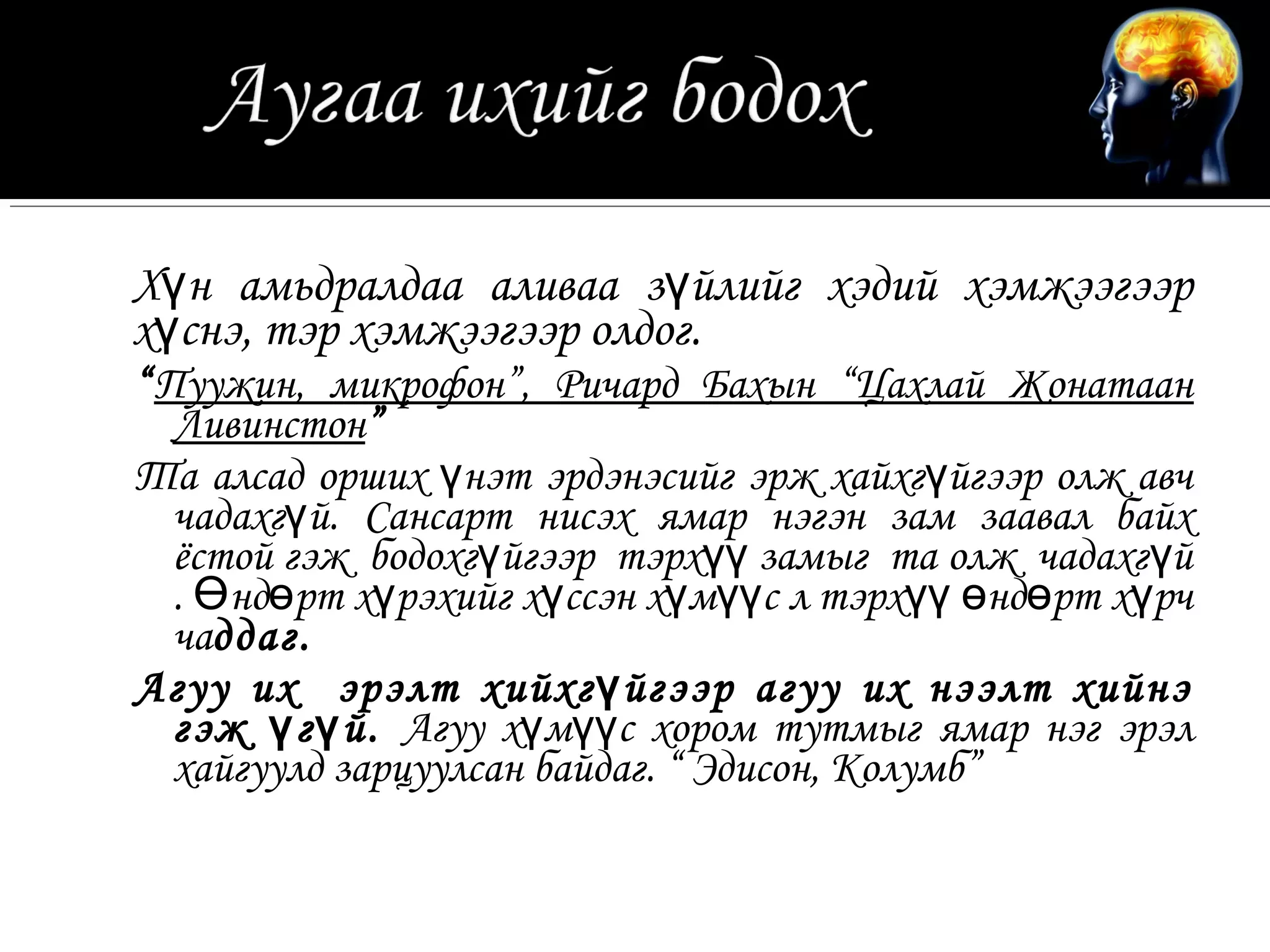Хүн амьдралдаа аливаа зүйлийг хэдий хэмжээгээр
хүснэ, тэр хэмжээгээр олдог.
“Пуужин, микрофон”, Ричард Бахын “Цахлай Жонатаан
  Ливинстон”
Та алсад орших үнэт эрдэнэсийг эрж хайхгүйгээр олж авч
  чадахгүй. Сансарт нисэх ямар нэгэн зам заавал байх
  ёстой гэж бодохгүйгээр тэрхүү замыг та олж чадахг үй
  . Өндөрт хүрэхийг хүссэн хүмүүс л тэрхүү өндөрт хүрч
  чаддаг.
Агуу их эрэлт хийхг ү йгээр агуу их нээлт хийнэ
  гэж ү г ү й. Агуу хүмүүс хором тутмыг ямар нэг эрэл
  хайгуулд зарцуулсан байдаг. “ Эдисон, Колумб”
 