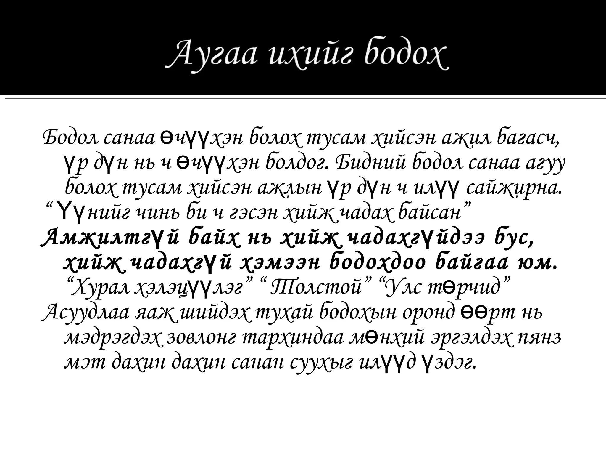 Бодол санаа өчүүхэн болох тусам хийсэн ажил багасч,
  үр дүн нь ч өчүүхэн болдог. Бидний бодол санаа агуу
  болох тусам хийсэн ажлын үр дүн ч илүү сайжирна.
“ Үүнийг чинь би ч гэсэн хийж чадах байсан”
Амжилтг ү й байх нь хийж чадахг ү йдээ бус,
  хийж чадахг ү й хэмээн бодохдоо байгаа юм.
  “Хурал хэлэцүүлэг” “ Толстой” “Улс төрчид”
Асуудлаа яаж шийдэх тухай бодохын оронд өөрт нь
  мэдрэгдэх зовлонг тархиндаа мөнхий эргэлдэх пянз
  мэт дахин дахин санан суухыг илүүд үздэг.
 