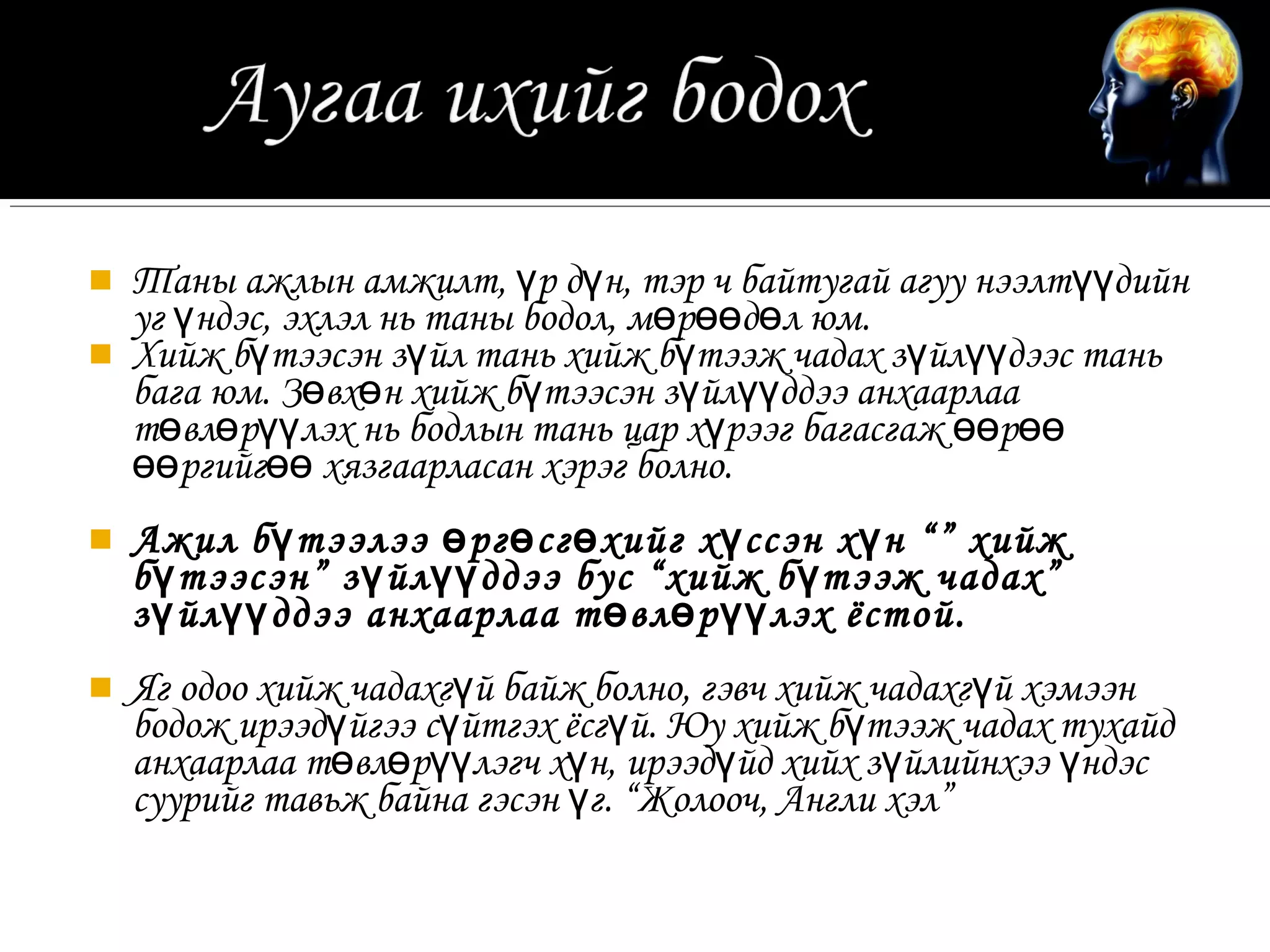    Таны ажлын амжилт, үр дүн, тэр ч байтугай агуу нээлтүүдийн
    уг үндэс, эхлэл нь таны бодол, мөрөөдөл юм.
   Хийж бүтээсэн зүйл тань хийж бүтээж чадах зүйлүүдээс тань
    бага юм. Зөвхөн хийж бүтээсэн зүйлүүддээ анхаарлаа
    төвлөрүүлэх нь бодлын тань цар хүрээг багасгаж өөрөө
    өөргийгөө хязгаарласан хэрэг болно.
   Ажил б ү тээлээ ө рг ө сг ө хийг х ү ссэн х ү н “” хийж
    б ү тээсэн” з ү йл үү ддээ бус “хийж б ү тээж чадах”
    з ү йл үү ддээ анхаарлаа т ө вл ө р үү лэх ёстой.
   Яг одоо хийж чадахгүй байж болно, гэвч хийж чадахг үй хэмээн
    бодож ирээдүйгээ сүйтгэх ёсгүй. Юу хийж бүтээж чадах тухайд
    анхаарлаа төвлөрүүлэгч хүн, ирээдүйд хийх зүйлийнхээ үндэс
    суурийг тавьж байна гэсэн үг. “Жолооч, Англи хэл”
 