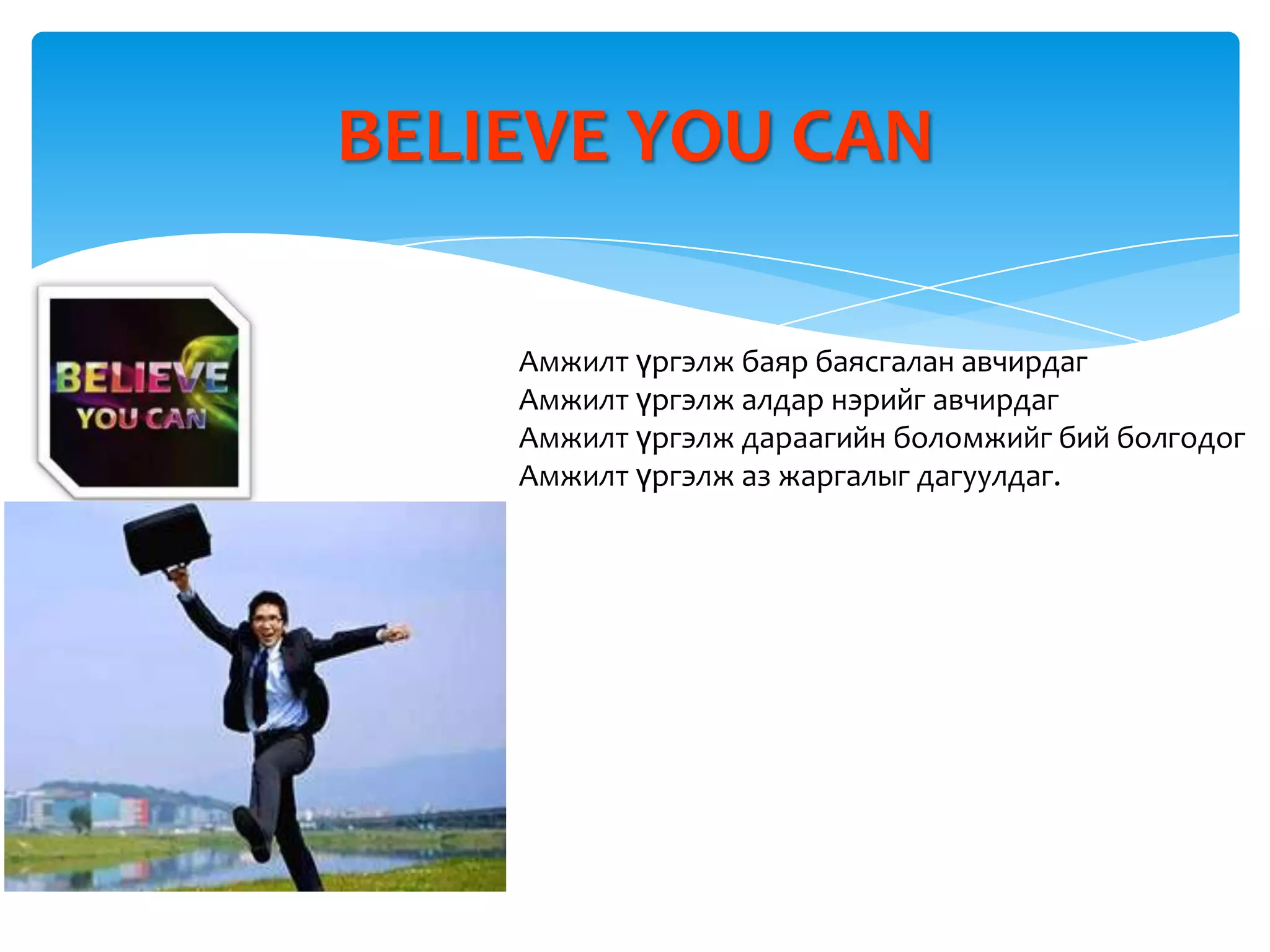 BELIEVE YOU CAN

    Амжилт үргэлж баяр баясгалан авчирдаг
    Амжилт үргэлж алдар нэрийг авчирдаг
    Амжилт үргэлж дараагийн боломжийг бий болгодог
    Амжилт үргэлж аз жаргалыг дагуулдаг.
 